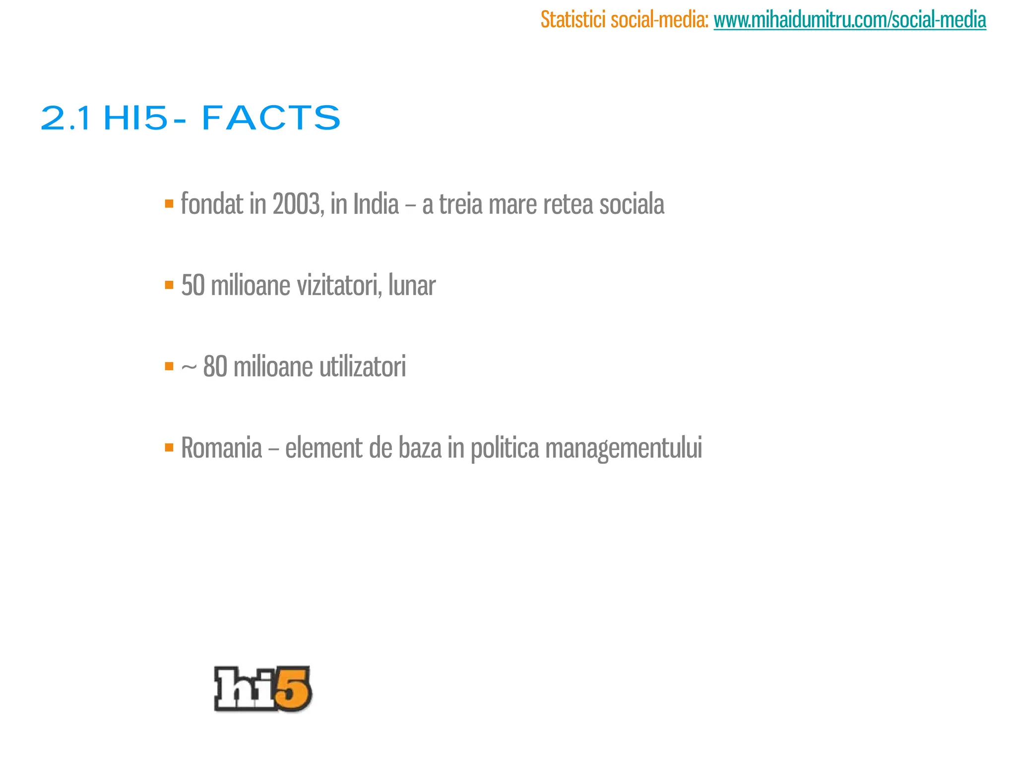 Statistici social-media: www.mihaidumitru.com/social-media



2.1 Hi5- facts

      fondat in 2003, in India – a treia mare retea sociala

      50 milioane vizitatori, lunar

      ~ 80 milioane utilizatori

      Romania – element de baza in politica managementului
 