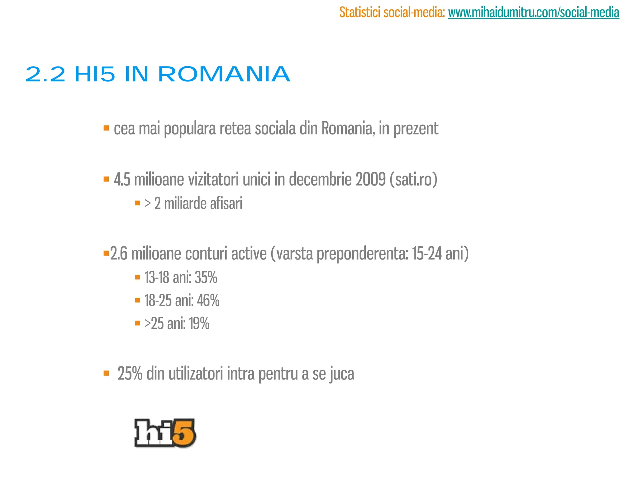 Statistici social-media: www.mihaidumitru.com/social-media



2.2 Hi5 in romania

      cea mai populara retea sociala din Romania, in prezent

      4.5 milioane vizitatori unici in decembrie 2009 (sati.ro)
           > 2 miliarde afisari


     2.6 milioane conturi active (varsta preponderenta: 15-24 ani)
           13-18 ani: 35%
           18-25 ani: 46%
           >25 ani: 19%


      25% din utilizatori intra pentru a se juca
 