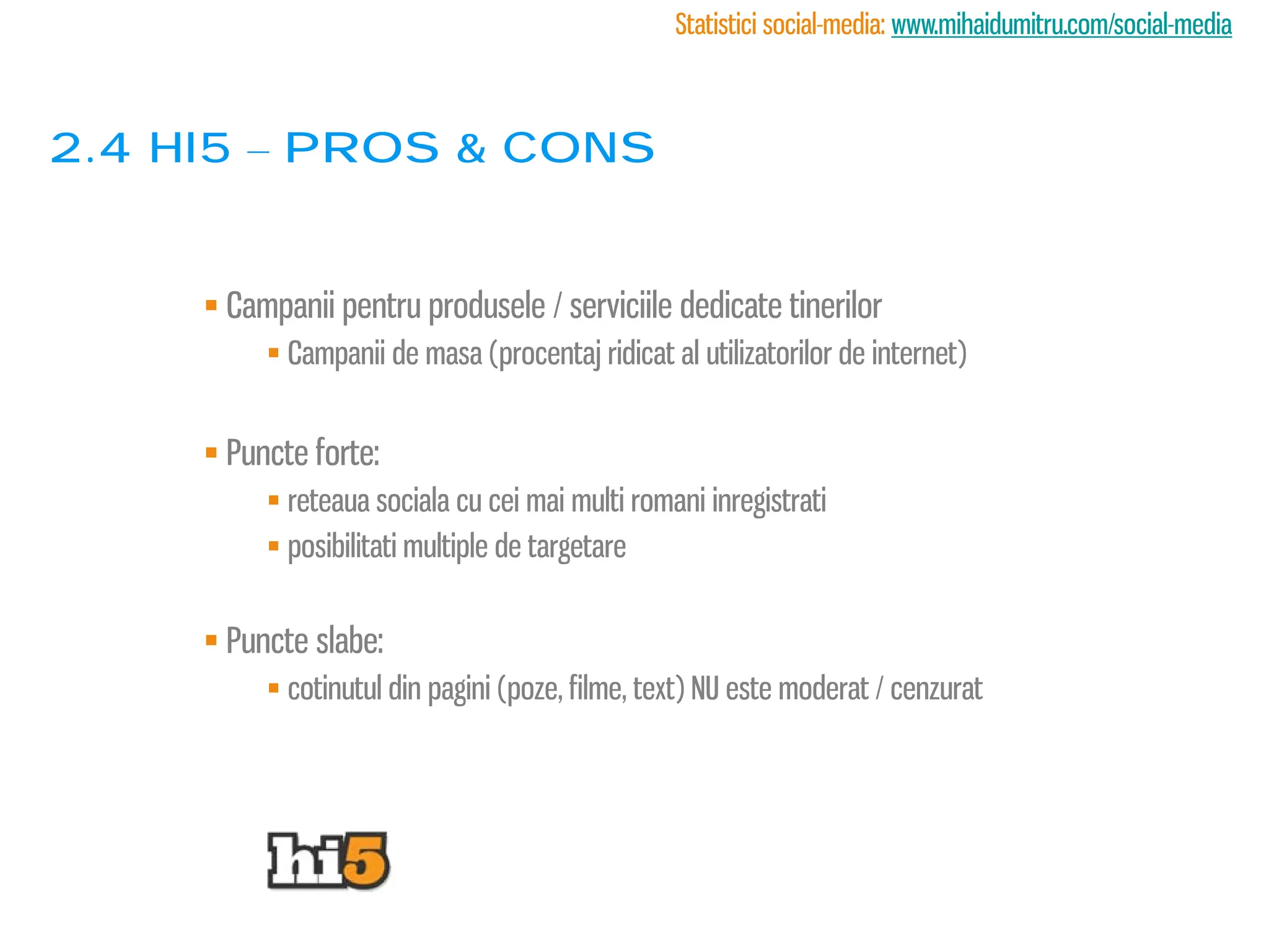Statistici social-media: www.mihaidumitru.com/social-media



2.4 Hi5 – PROS & CONS


      Campanii pentru produsele / serviciile dedicate tinerilor
           Campanii de masa (procentaj ridicat al utilizatorilor de internet)


      Puncte forte:
           reteaua sociala cu cei mai multi romani inregistrati
           posibilitati multiple de targetare


      Puncte slabe:
           cotinutul din pagini (poze, filme, text) NU este moderat / cenzurat
 