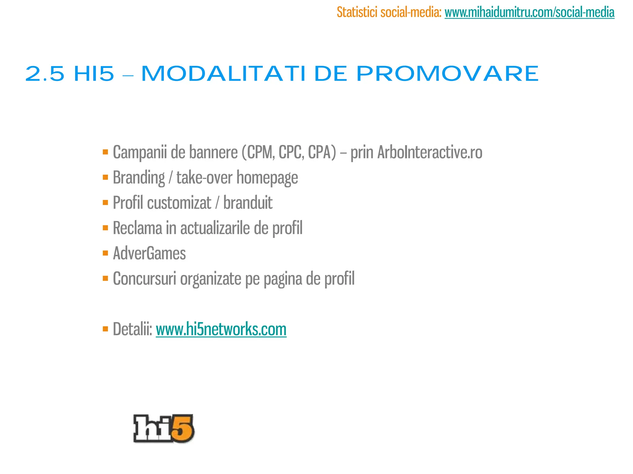 Statistici social-media: www.mihaidumitru.com/social-media



2.5 Hi5 – modalitati de promovare


     Campanii de bannere (CPM, CPC, CPA) – prin ArboInteractive.ro
     Branding / take-over homepage
     Profil customizat / branduit
     Reclama in actualizarile de profil
     AdverGames
     Concursuri organizate pe pagina de profil

     Detalii: www.hi5networks.com
 