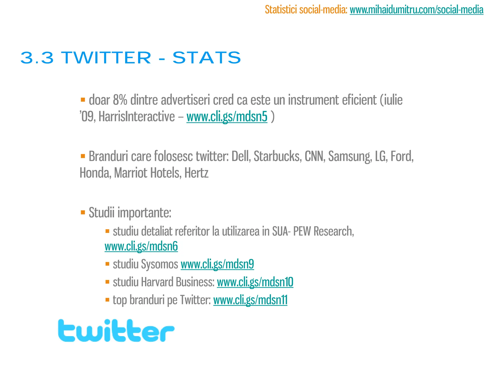 Statistici social-media: www.mihaidumitru.com/social-media



3.3 twitter - stats

      doar 8% dintre advertiseri cred ca este un instrument eficient (iulie
     ’09, HarrisInteractive – www.cli.gs/mdsn5 )

      Branduri care folosesc twitter: Dell, Starbucks, CNN, Samsung, LG, Ford,
     Honda, Marriot Hotels, Hertz

      Studii importante:
           studiu detaliat referitor la utilizarea in SUA- PEW Research,
          www.cli.gs/mdsn6
           studiu Sysomos www.cli.gs/mdsn9
           studiu Harvard Business: www.cli.gs/mdsn10
           top branduri pe Twitter: www.cli.gs/mdsn11
 