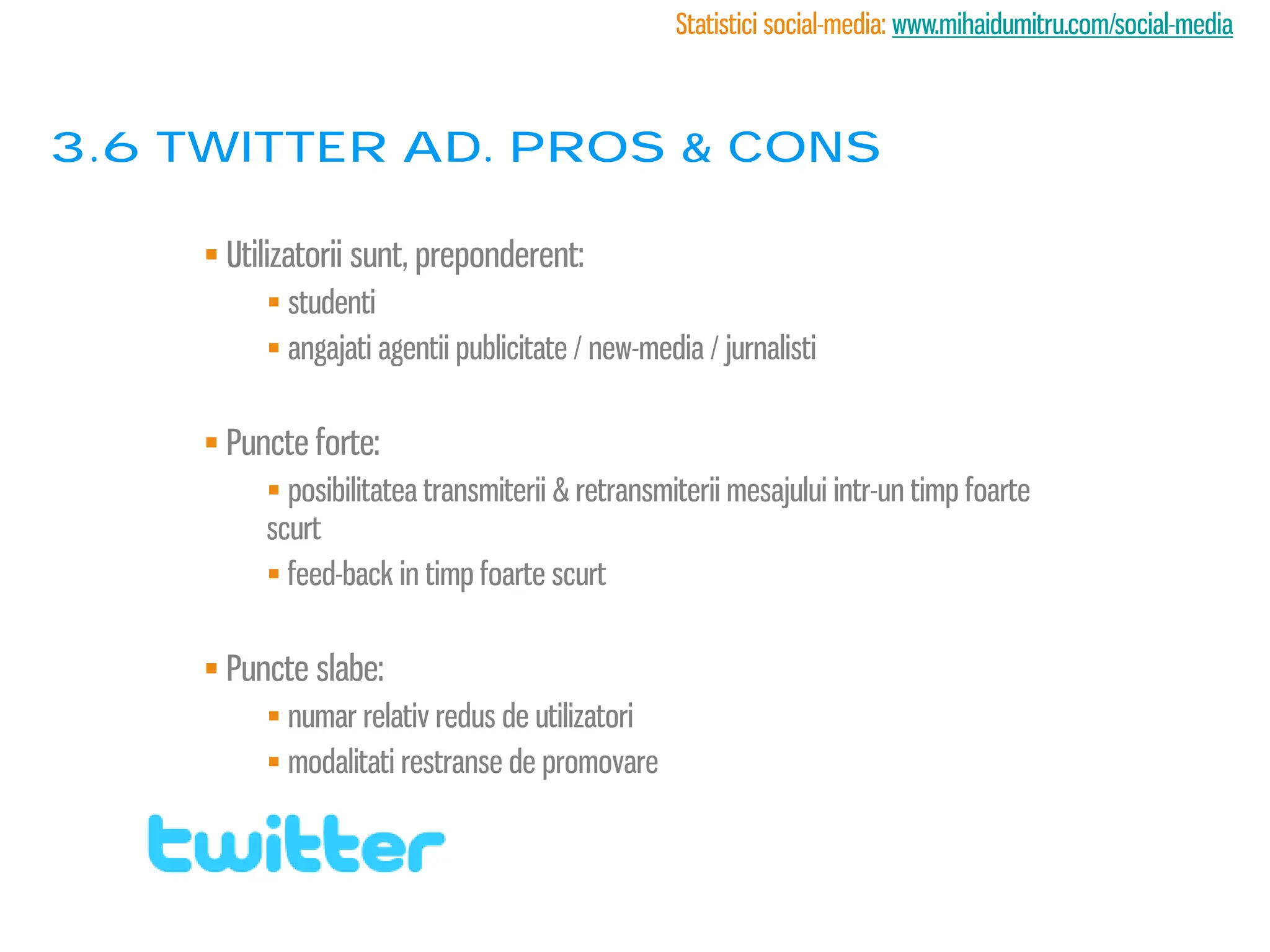 Statistici social-media: www.mihaidumitru.com/social-media



3.6 twitter ad. PROS & CONS

      Utilizatorii sunt, preponderent:
           studenti
           angajati agentii publicitate / new-media / jurnalisti


      Puncte forte:
           posibilitatea transmiterii & retransmiterii mesajului intr-un timp foarte
          scurt
           feed-back in timp foarte scurt


      Puncte slabe:
           numar relativ redus de utilizatori
           modalitati restranse de promovare
 