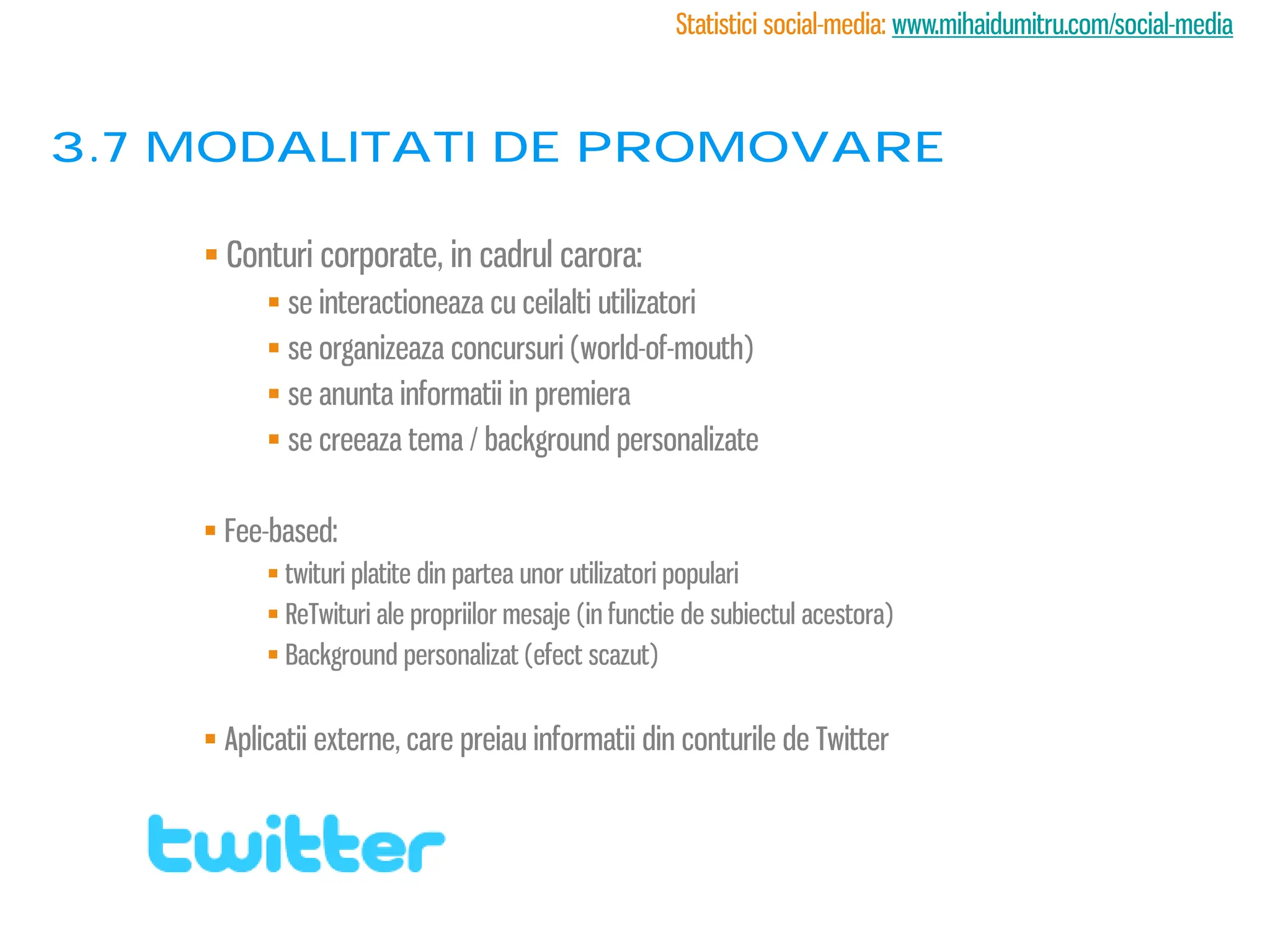 Statistici social-media: www.mihaidumitru.com/social-media



3.7 modalitati de promovare

     Conturi corporate, in cadrul carora:
           se interactioneaza cu ceilalti utilizatori
           se organizeaza concursuri (world-of-mouth)
           se anunta informatii in premiera
           se creeaza tema / background personalizate

     Fee-based:
           twituri platite din partea unor utilizatori populari
           ReTwituri ale propriilor mesaje (in functie de subiectul acestora)
           Background personalizat (efect scazut)


     Aplicatii externe, care preiau informatii din conturile de Twitter
 