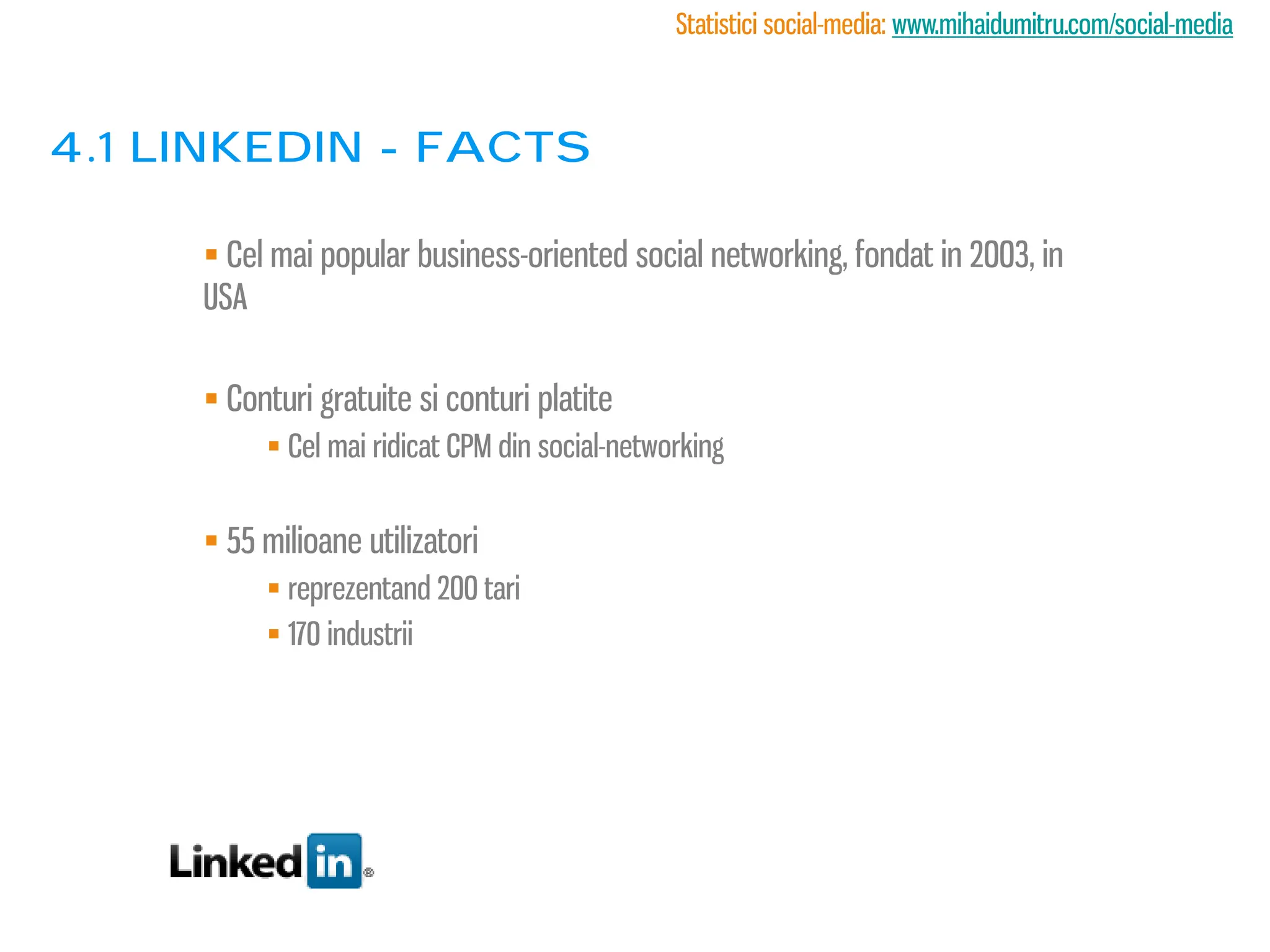 Statistici social-media: www.mihaidumitru.com/social-media



4.1 linkedin - facts

      Cel mai popular business-oriented social networking, fondat in 2003, in
     USA

      Conturi gratuite si conturi platite
           Cel mai ridicat CPM din social-networking


      55 milioane utilizatori
           reprezentand 200 tari
           170 industrii
 