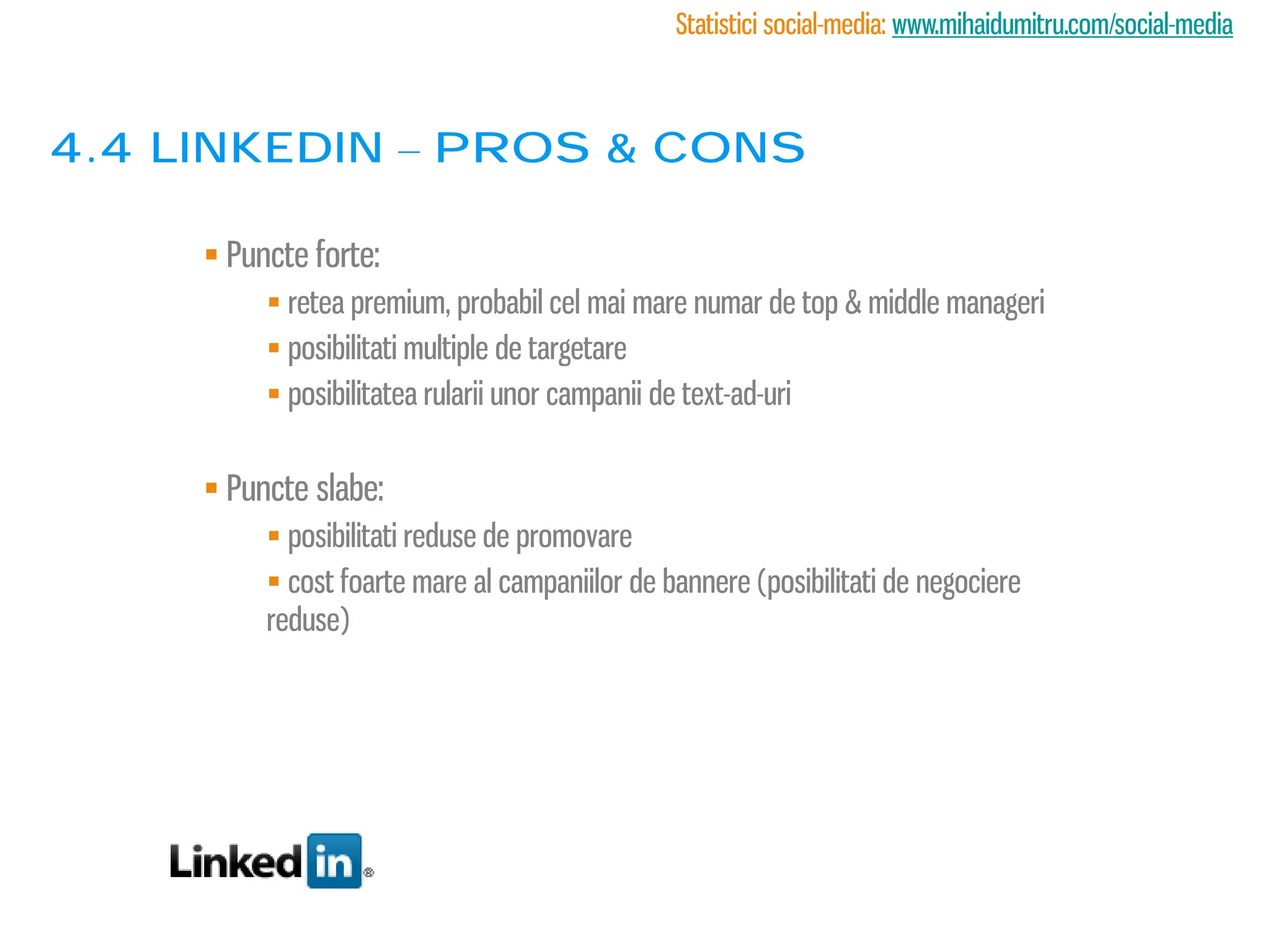 Statistici social-media: www.mihaidumitru.com/social-media



4.4 linkedin – PROS & CONS

      Puncte forte:
           retea premium, probabil cel mai mare numar de top & middle manageri
           posibilitati multiple de targetare
           posibilitatea rularii unor campanii de text-ad-uri


      Puncte slabe:
           posibilitati reduse de promovare
           cost foarte mare al campaniilor de bannere (posibilitati de negociere
          reduse)
 