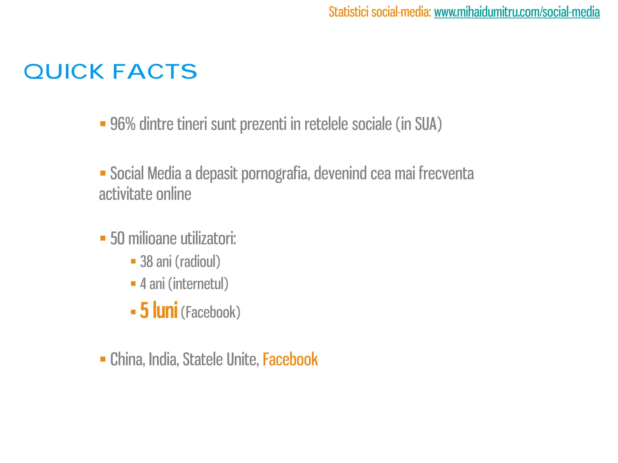 Statistici social-media: www.mihaidumitru.com/social-media



Quick facts

     96% dintre tineri sunt prezenti in retelele sociale (in SUA)

     Social Media a depasit pornografia, devenind cea mai frecventa
    activitate online

     50 milioane utilizatori:
          38 ani (radioul)
          4 ani (internetul)
          5 luni (Facebook)


     China, India, Statele Unite, Facebook
 