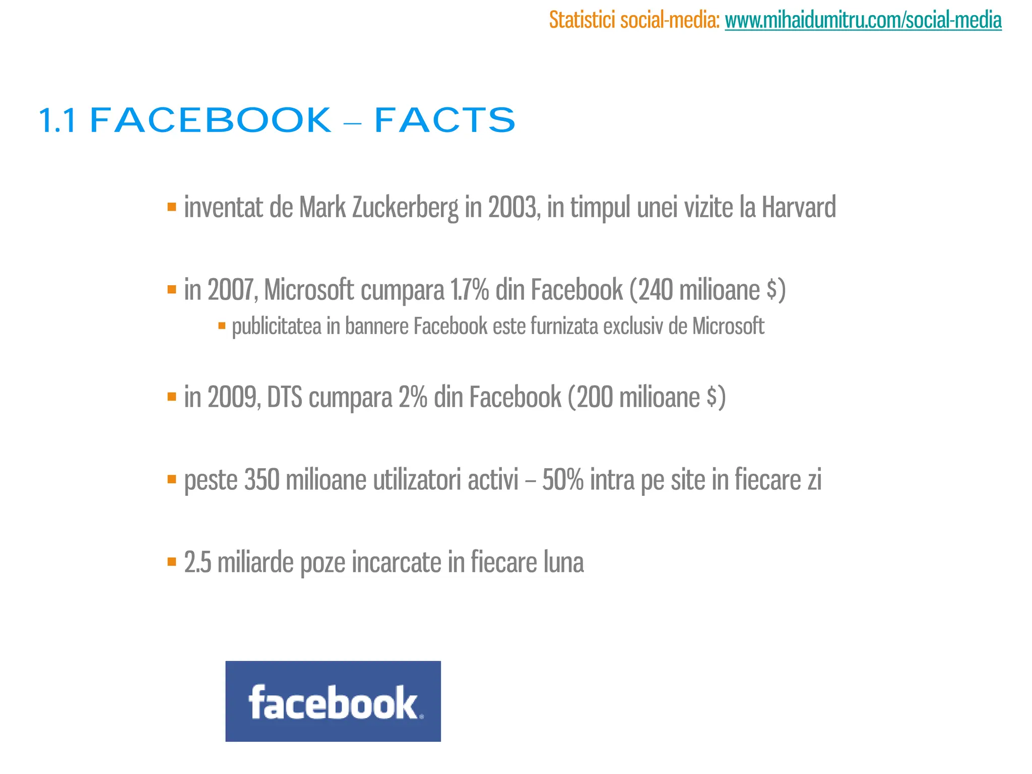 Statistici social-media: www.mihaidumitru.com/social-media



1.1 Facebook – facts

      inventat de Mark Zuckerberg in 2003, in timpul unei vizite la Harvard

      in 2007, Microsoft cumpara 1.7% din Facebook (240 milioane $)
           publicitatea in bannere Facebook este furnizata exclusiv de Microsoft


      in 2009, DTS cumpara 2% din Facebook (200 milioane $)

      peste 350 milioane utilizatori activi – 50% intra pe site in fiecare zi

      2.5 miliarde poze incarcate in fiecare luna
 