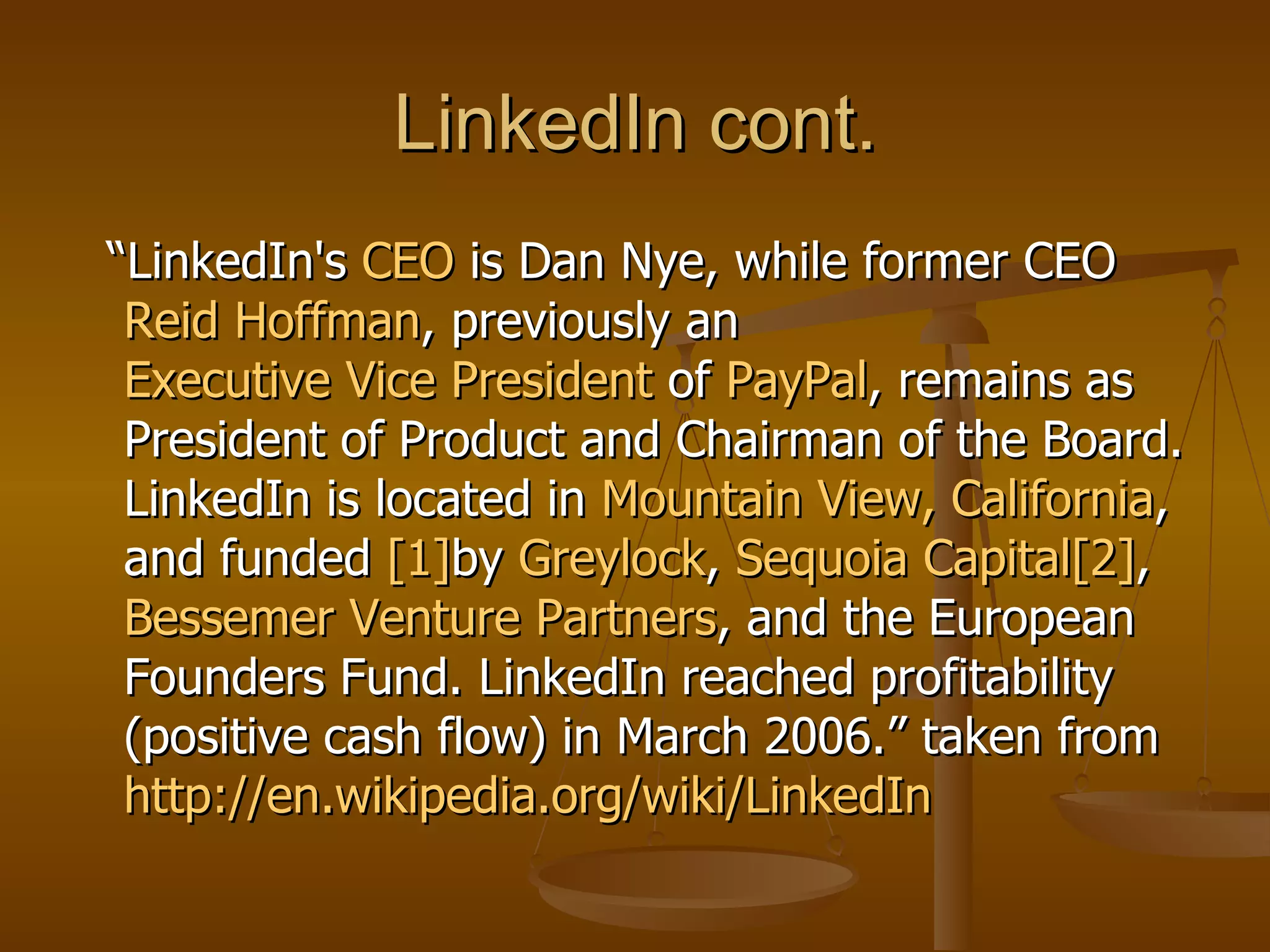 LinkedIn cont. “ LinkedIn's  CEO  is Dan Nye, while former CEO  Reid Hoffman , previously an  Executive Vice President  of  PayPal , remains as President of Product and Chairman of the Board. LinkedIn is located in  Mountain View, California , and funded  [1] by  Greylock ,  Sequoia Capital [2] ,  Bessemer Venture Partners , and the European Founders Fund. LinkedIn reached profitability (positive cash flow) in March 2006.” taken from  http://en.wikipedia.org/wiki/LinkedIn   