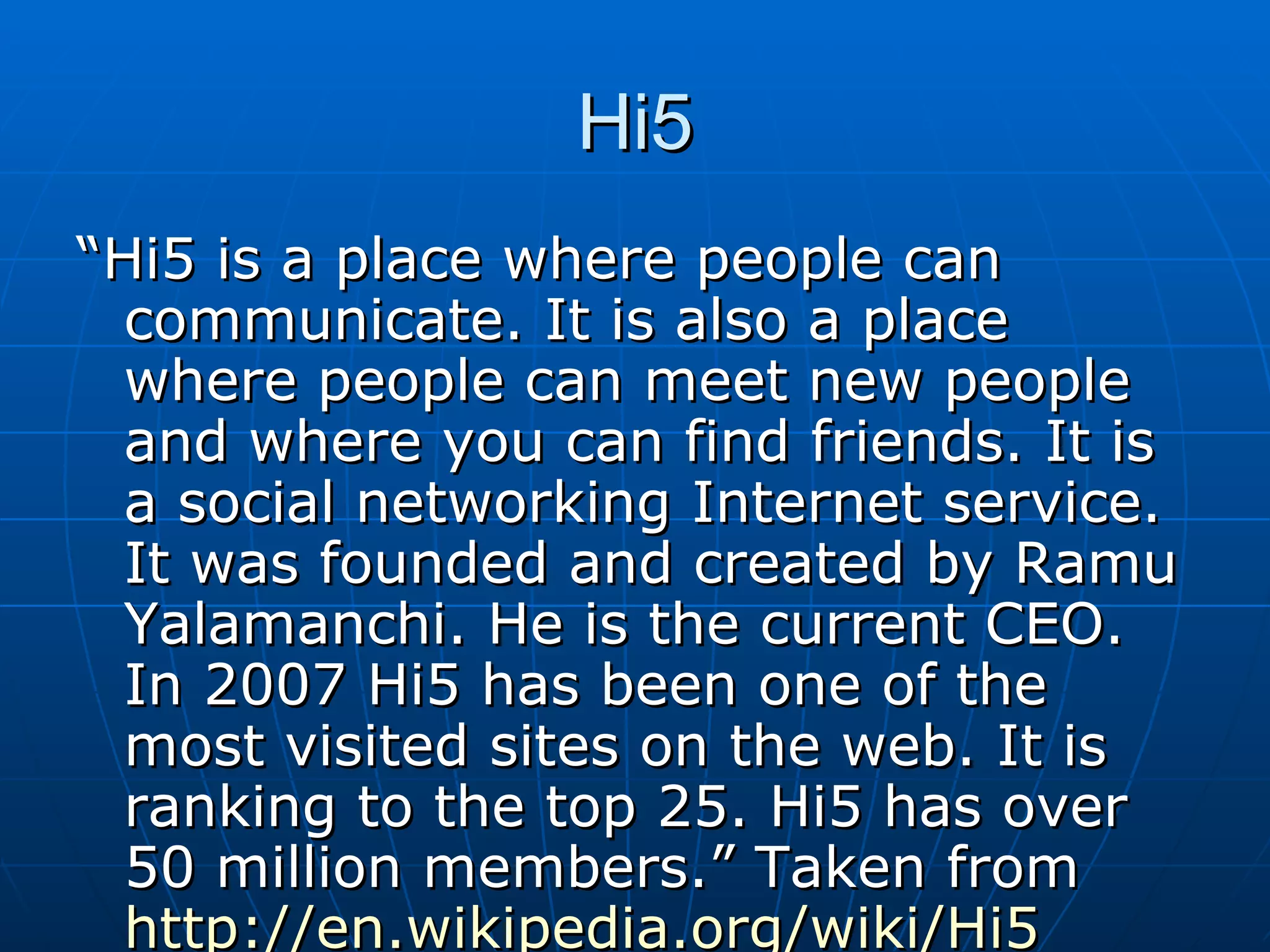 Hi5 “ Hi5 is a place where people can communicate. It is also a place where people can meet new people and where you can find friends. It is a social networking Internet service. It was founded and created by Ramu Yalamanchi. He is the current CEO. In 2007 Hi5 has been one of the most visited sites on the web. It is ranking to the top 25. Hi5 has over 50 million members.” Taken from  http://en.wikipedia.org/wiki/Hi5   