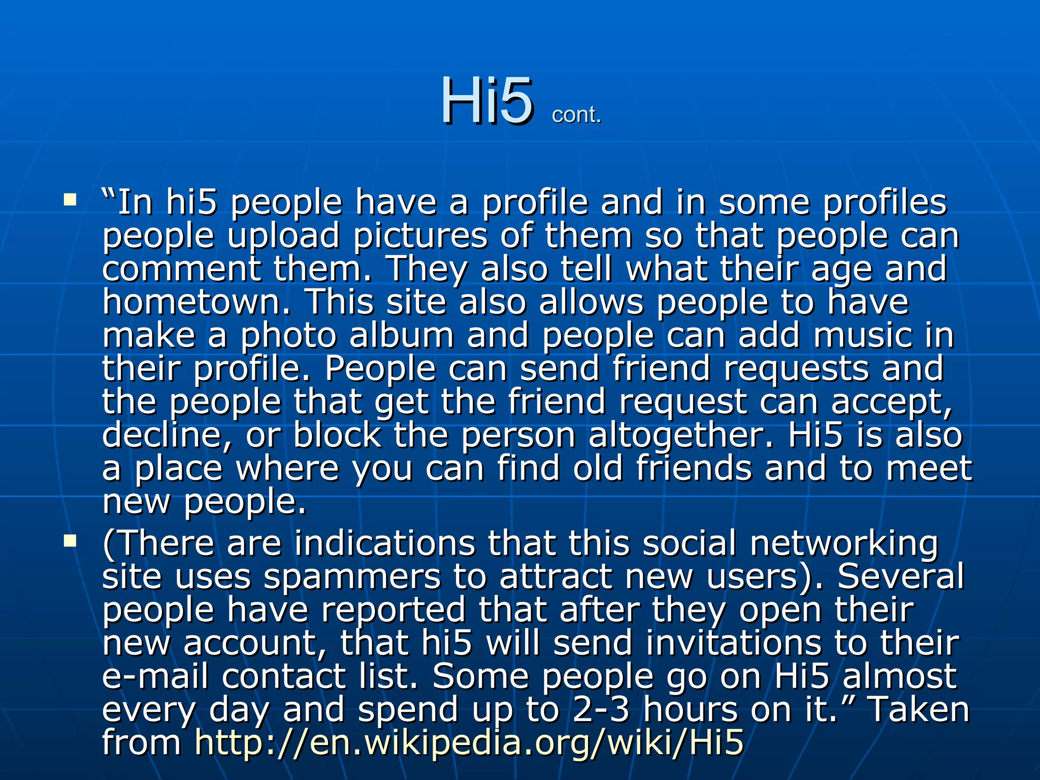 Hi5  cont. “ In hi5 people have a profile and in some profiles people upload pictures of them so that people can comment them. They also tell what their age and hometown. This site also allows people to have make a photo album and people can add music in their profile. People can send friend requests and the people that get the friend request can accept, decline, or block the person altogether. Hi5 is also a place where you can find old friends and to meet new people. (There are indications that this social networking site uses spammers to attract new users). Several people have reported that after they open their new account, that hi5 will send invitations to their e-mail contact list. Some people go on Hi5 almost every day and spend up to 2-3 hours on it.” Taken from  http://en.wikipedia.org/wiki/Hi5   