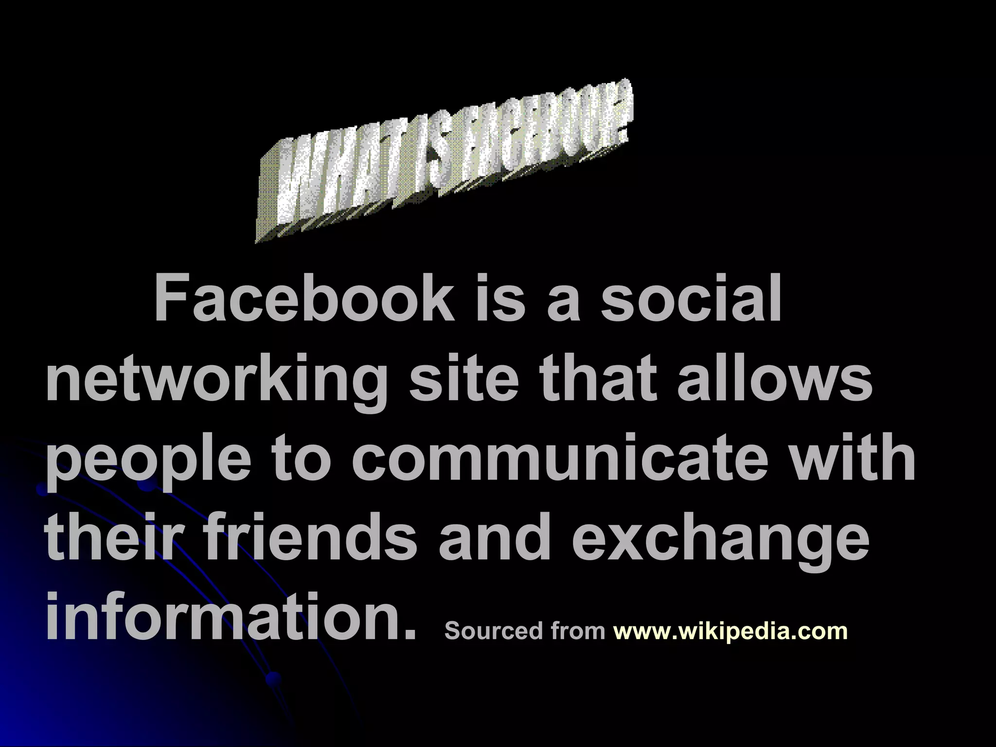 WHAT IS FACEBOOK? Facebook is a social networking site that allows people to communicate with their friends and exchange information.  Sourced from  www.wikipedia.com   