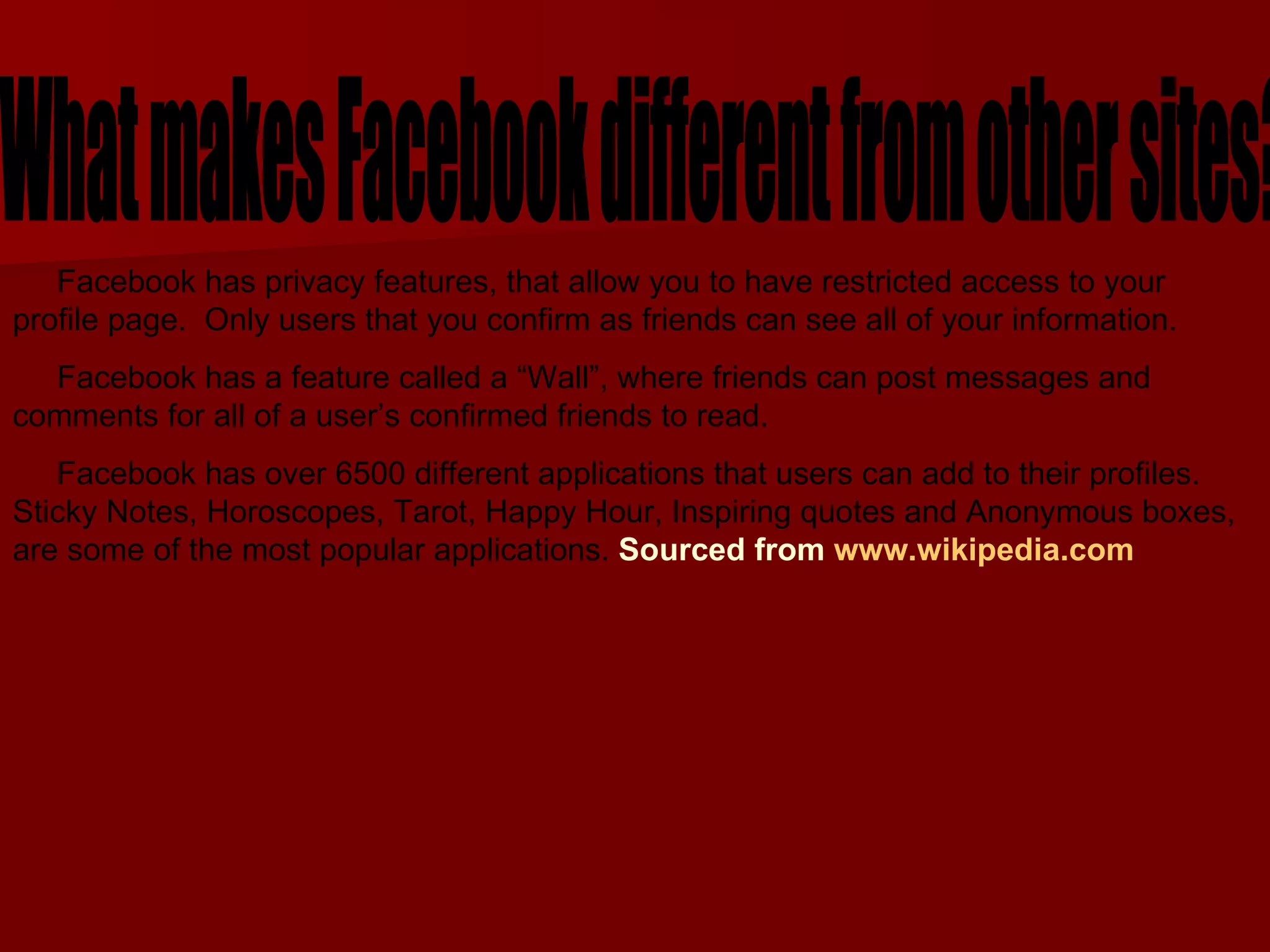What makes Facebook different from other sites?  Facebook has privacy features, that allow you to have restricted access to your profile page.  Only users that you confirm as friends can see all of your information. Facebook has a feature called a “Wall”, where friends can post messages and comments for all of a user’s confirmed friends to read.  Facebook has over 6500 different applications that users can add to their profiles. Sticky Notes, Horoscopes, Tarot, Happy Hour, Inspiring quotes and Anonymous boxes, are some of the most popular applications.  Sourced from  www.wikipedia.com   