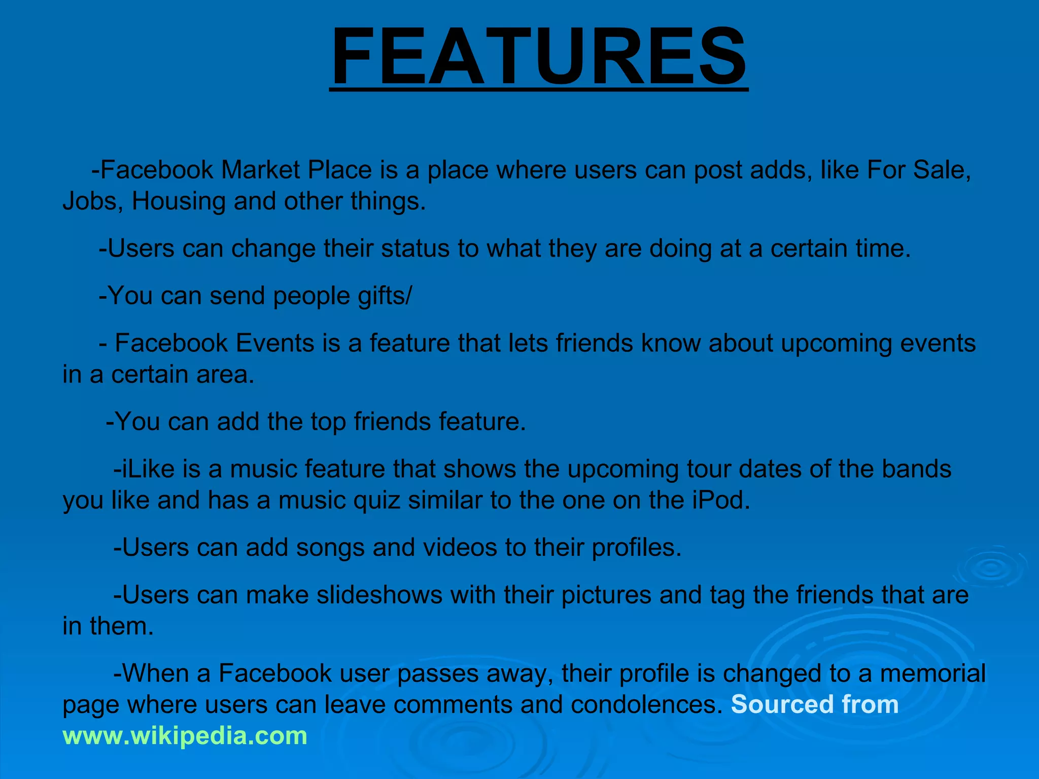 FEATURES   -Facebook Market Place is a place where users can post adds, like For Sale, Jobs, Housing and other things.  -Users can change their status to what they are doing at a certain time.  -You can send people gifts/ - Facebook Events is a feature that lets friends know about upcoming events in a certain area.  -You can add the top friends feature.  -iLike is a music feature that shows the upcoming tour dates of the bands you like and has a music quiz similar to the one on the iPod.  -Users can add songs and videos to their profiles.  -Users can make slideshows with their pictures and tag the friends that are in them.  -When a Facebook user passes away, their profile is changed to a memorial page where users can leave comments and condolences.  Sourced from  www.wikipedia.com   