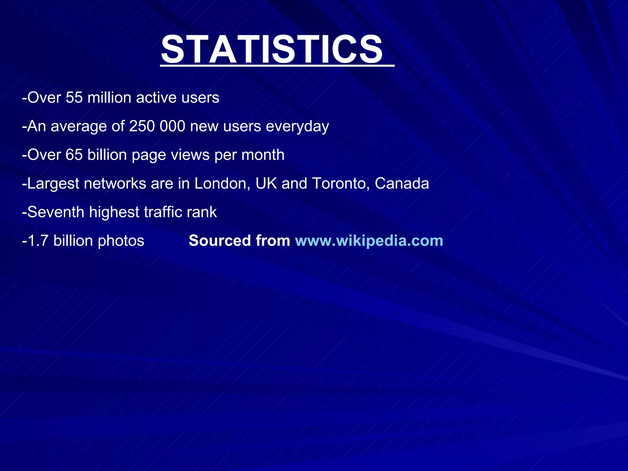 STATISTICS  -Over 55 million active users  -An average of 250 000 new users everyday  -Over 65 billion page views per month  -Largest networks are in London, UK and Toronto, Canada  -Seventh highest traffic rank  -1.7 billion photos  Sourced from  www.wikipedia.com   