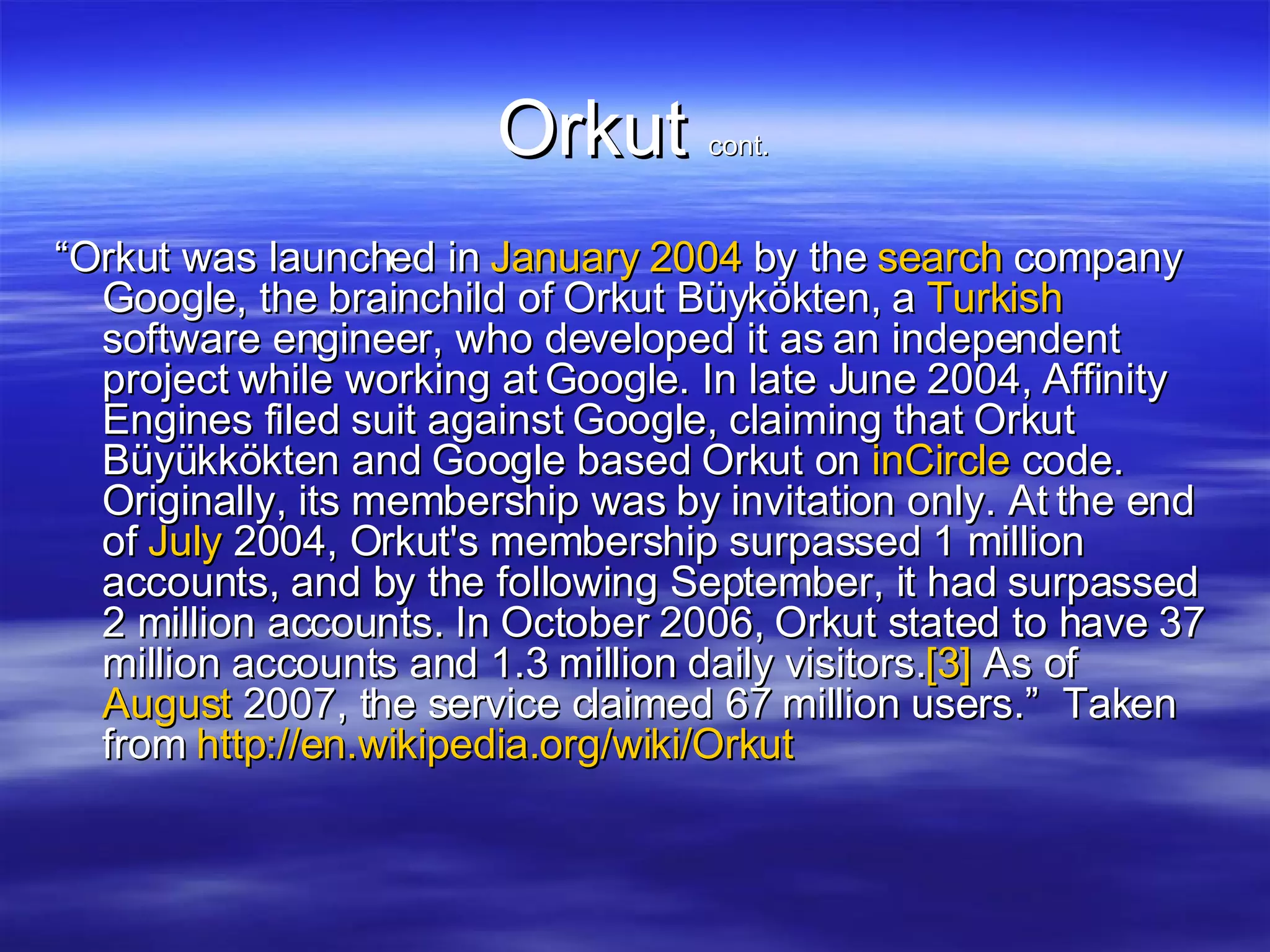 Orkut  cont. “ Orkut was launched in  January   2004  by the  search  company Google, the brainchild of Orkut Büykökten, a  Turkish  software engineer, who developed it as an independent project while working at Google. In late June 2004, Affinity Engines filed suit against Google, claiming that Orkut Büyükkökten and Google based Orkut on  inCircle  code. Originally, its membership was by invitation only. At the end of  July  2004, Orkut's membership surpassed 1 million accounts, and by the following September, it had surpassed 2 million accounts. In October 2006, Orkut stated to have 37 million accounts and 1.3 million daily visitors. [3]  As of  August  2007, the service claimed 67 million users.”  Taken from  http://en.wikipedia.org/wiki/Orkut   