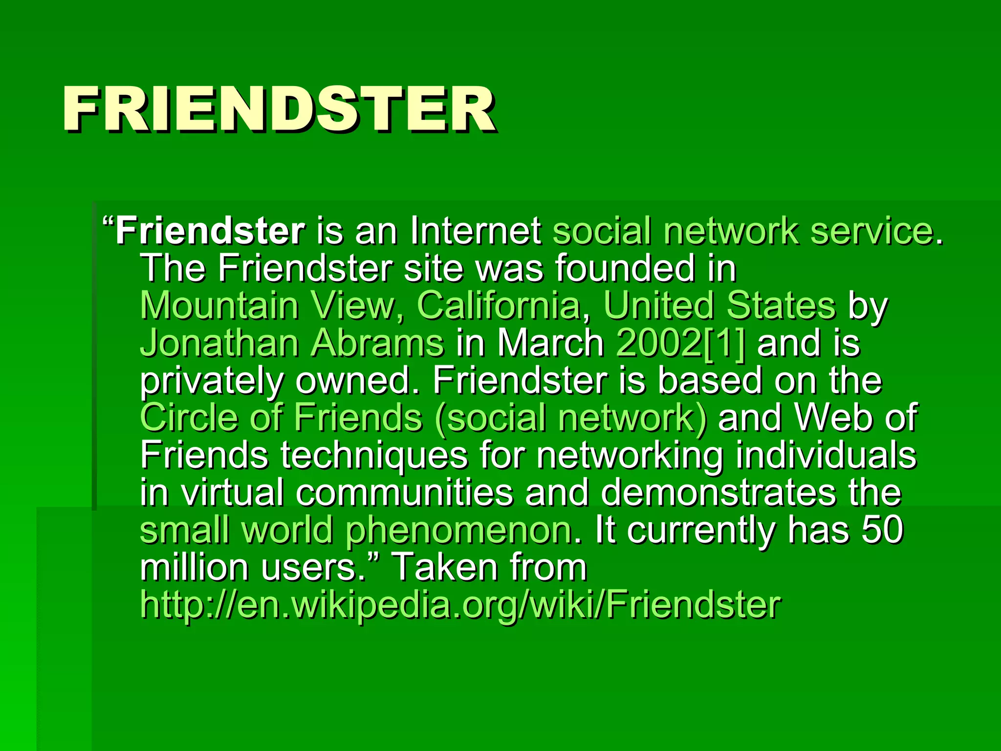 FRIENDSTER “ Friendster  is an Internet  social network service . The Friendster site was founded in  Mountain View, California ,  United States  by  Jonathan Abrams  in March  2002 [1]  and is privately owned. Friendster is based on the  Circle of Friends (social network)  and Web of Friends techniques for networking individuals in virtual communities and demonstrates the  small world phenomenon . It currently has 50 million users.” Taken from  http://en.wikipedia.org/wiki/Friendster   