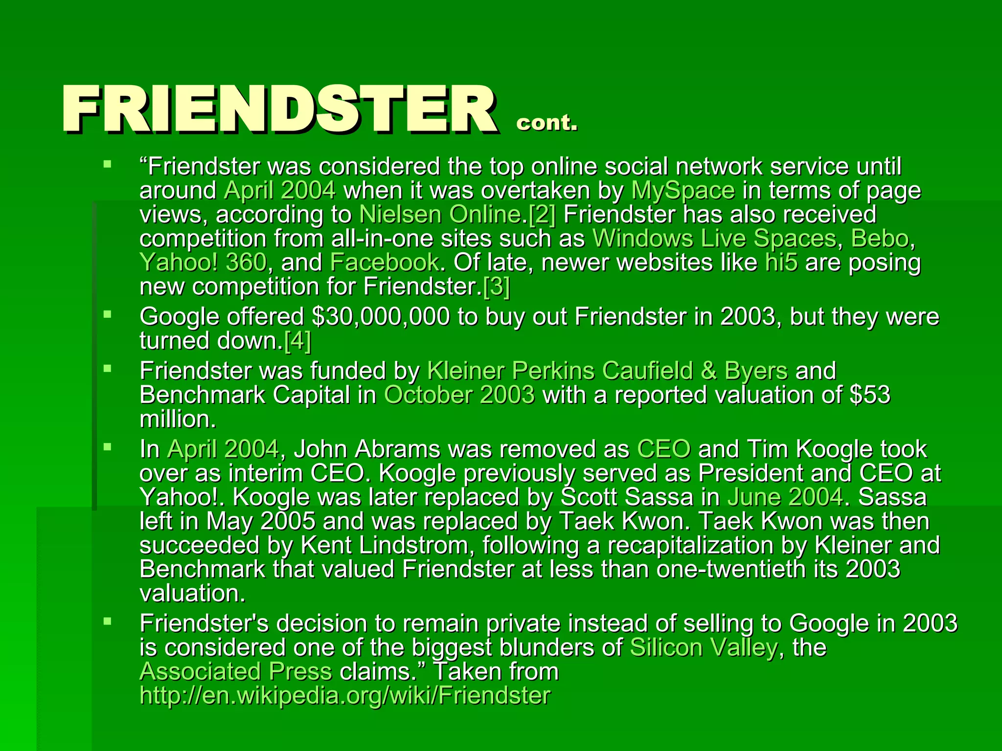FRIENDSTER  cont. “ Friendster was considered the top online social network service until around  April 2004  when it was overtaken by  MySpace  in terms of page views, according to  Nielsen Online . [2]  Friendster has also received competition from all-in-one sites such as  Windows Live Spaces ,  Bebo ,  Yahoo! 360 , and  Facebook . Of late, newer websites like  hi5  are posing new competition for Friendster. [3] Google offered $30,000,000 to buy out Friendster in 2003, but they were turned down. [4] Friendster was funded by  Kleiner  Perkins  Caufield  & Byers  and Benchmark Capital in  October 2003  with a reported valuation of $53 million. In  April 2004 , John Abrams was removed as  CEO  and Tim Koogle took over as interim CEO. Koogle previously served as President and CEO at Yahoo!. Koogle was later replaced by Scott Sassa in  June 2004 . Sassa left in May 2005 and was replaced by Taek Kwon. Taek Kwon was then succeeded by Kent Lindstrom, following a recapitalization by Kleiner and Benchmark that valued Friendster at less than one-twentieth its 2003 valuation. Friendster's decision to remain private instead of selling to Google in 2003 is considered one of the biggest blunders of  Silicon Valley , the  Associated Press  claims.” Taken from  http://en.wikipedia.org/wiki/Friendster   