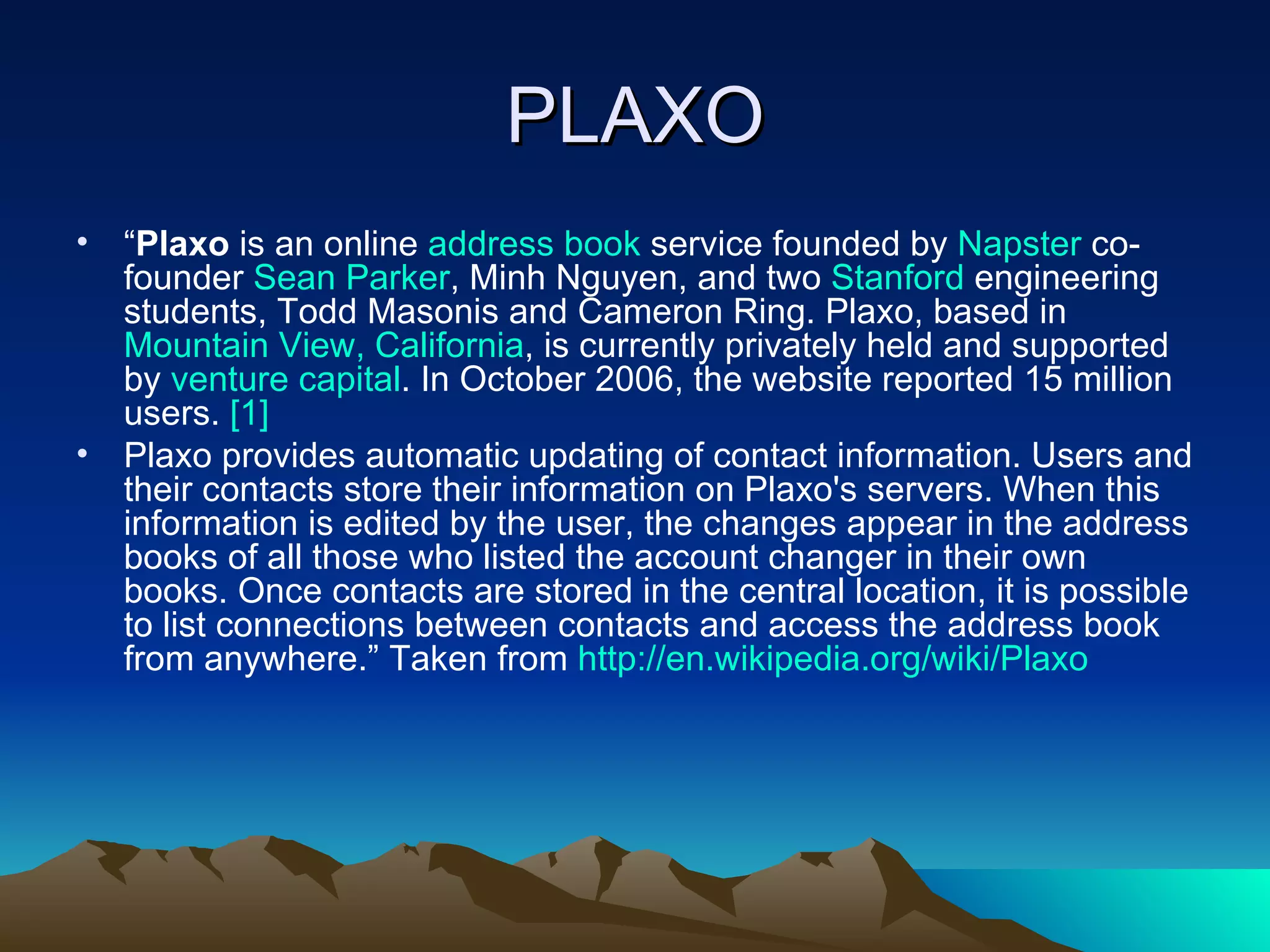 PLAXO “ Plaxo  is an online  address book  service founded by  Napster  co-founder  Sean Parker , Minh Nguyen, and two  Stanford  engineering students, Todd Masonis and Cameron Ring. Plaxo, based in  Mountain View, California , is currently privately held and supported by  venture capital . In October 2006, the website reported 15 million users.  [1] Plaxo provides automatic updating of contact information. Users and their contacts store their information on Plaxo's servers. When this information is edited by the user, the changes appear in the address books of all those who listed the account changer in their own books. Once contacts are stored in the central location, it is possible to list connections between contacts and access the address book from anywhere.” Taken from  http://en.wikipedia.org/wiki/Plaxo   