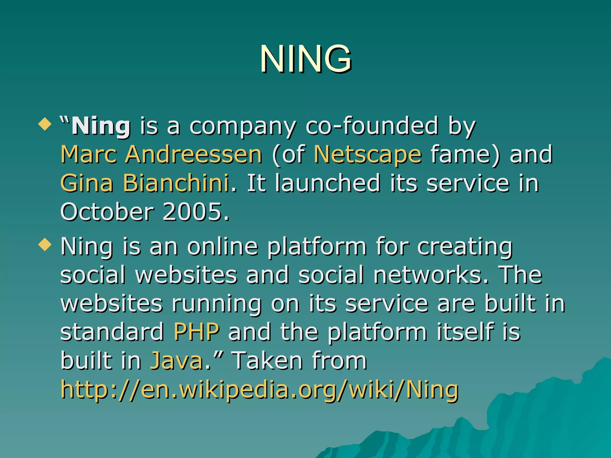 NING “ Ning  is a company co-founded by  Marc Andreessen  (of  Netscape  fame) and  Gina  Bianchini . It launched its service in October 2005. Ning is an online platform for creating social websites and social networks. The websites running on its service are built in standard  PHP  and the platform itself is built in  Java .” Taken from  http://en.wikipedia.org/wiki/Ning   
