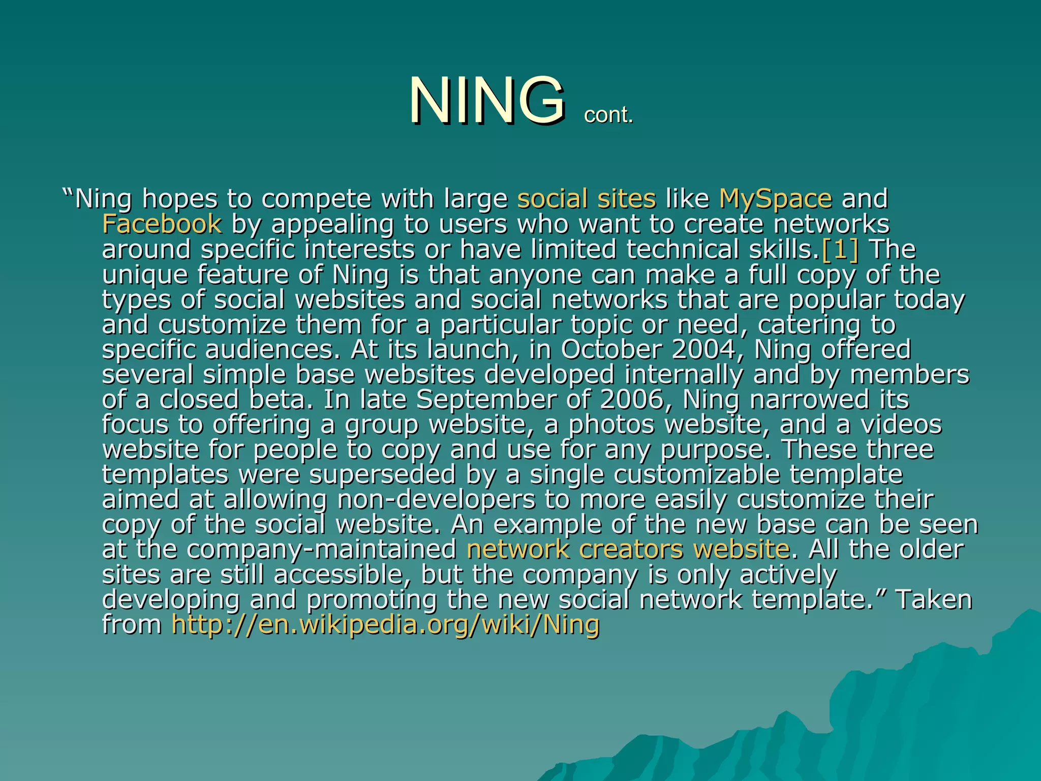 NING  cont. “ Ning hopes to compete with large  social sites  like  MySpace  and  Facebook  by appealing to users who want to create networks around specific interests or have limited technical skills. [1]  The unique feature of Ning is that anyone can make a full copy of the types of social websites and social networks that are popular today and customize them for a particular topic or need, catering to specific audiences. At its launch, in October 2004, Ning offered several simple base websites developed internally and by members of a closed beta. In late September of 2006, Ning narrowed its focus to offering a group website, a photos website, and a videos website for people to copy and use for any purpose. These three templates were superseded by a single customizable template aimed at allowing non-developers to more easily customize their copy of the social website. An example of the new base can be seen at the company-maintained  network creators website . All the older sites are still accessible, but the company is only actively developing and promoting the new social network template.” Taken from  http://en.wikipedia.org/wiki/Ning   