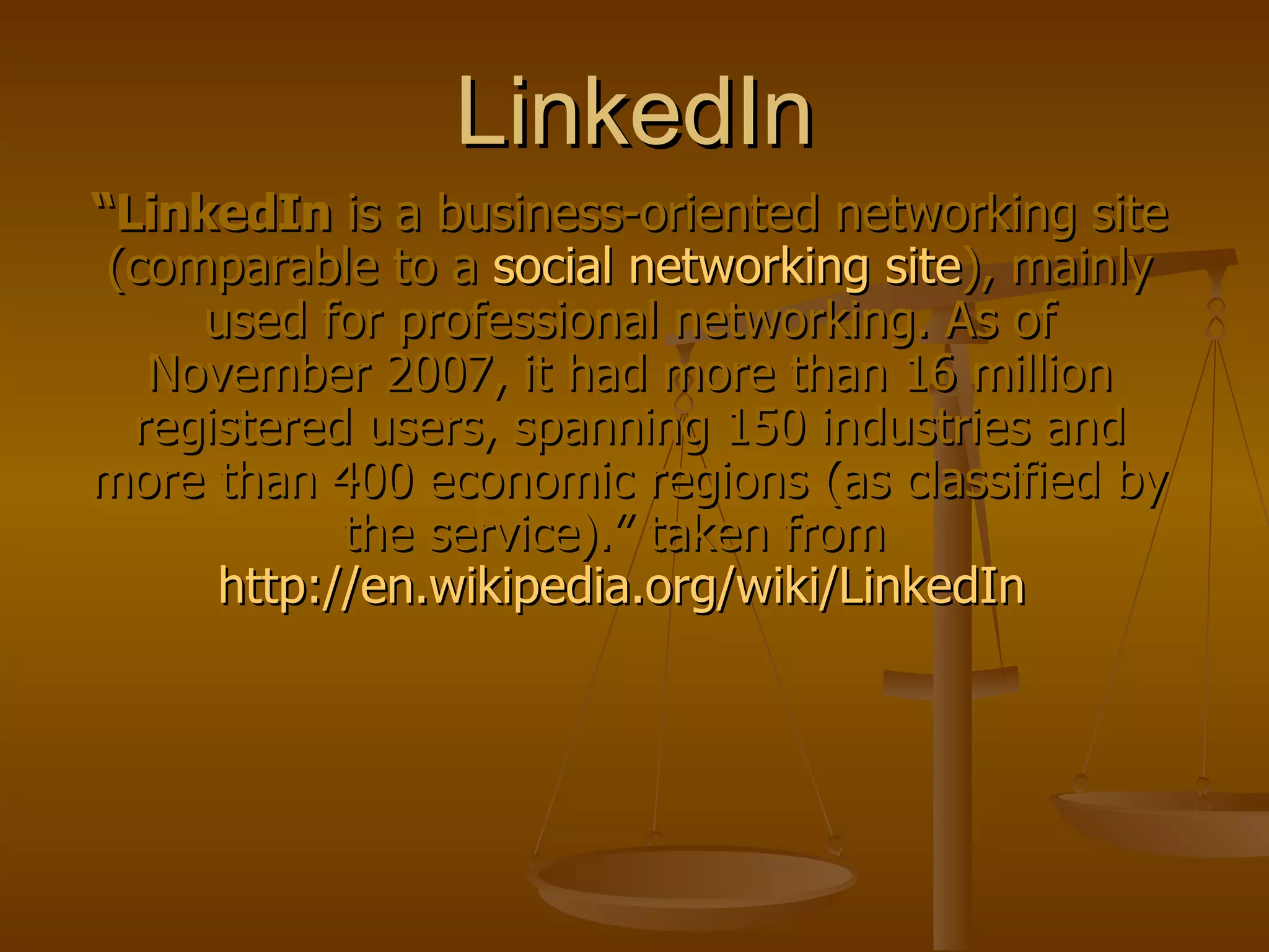 LinkedIn “ LinkedIn  is a business-oriented networking site (comparable to a  social networking site ), mainly used for professional networking. As of November 2007, it had more than 16 million registered users, spanning 150 industries and more than 400 economic regions (as classified by the service).” taken from  http://en.wikipedia.org/wiki/LinkedIn   