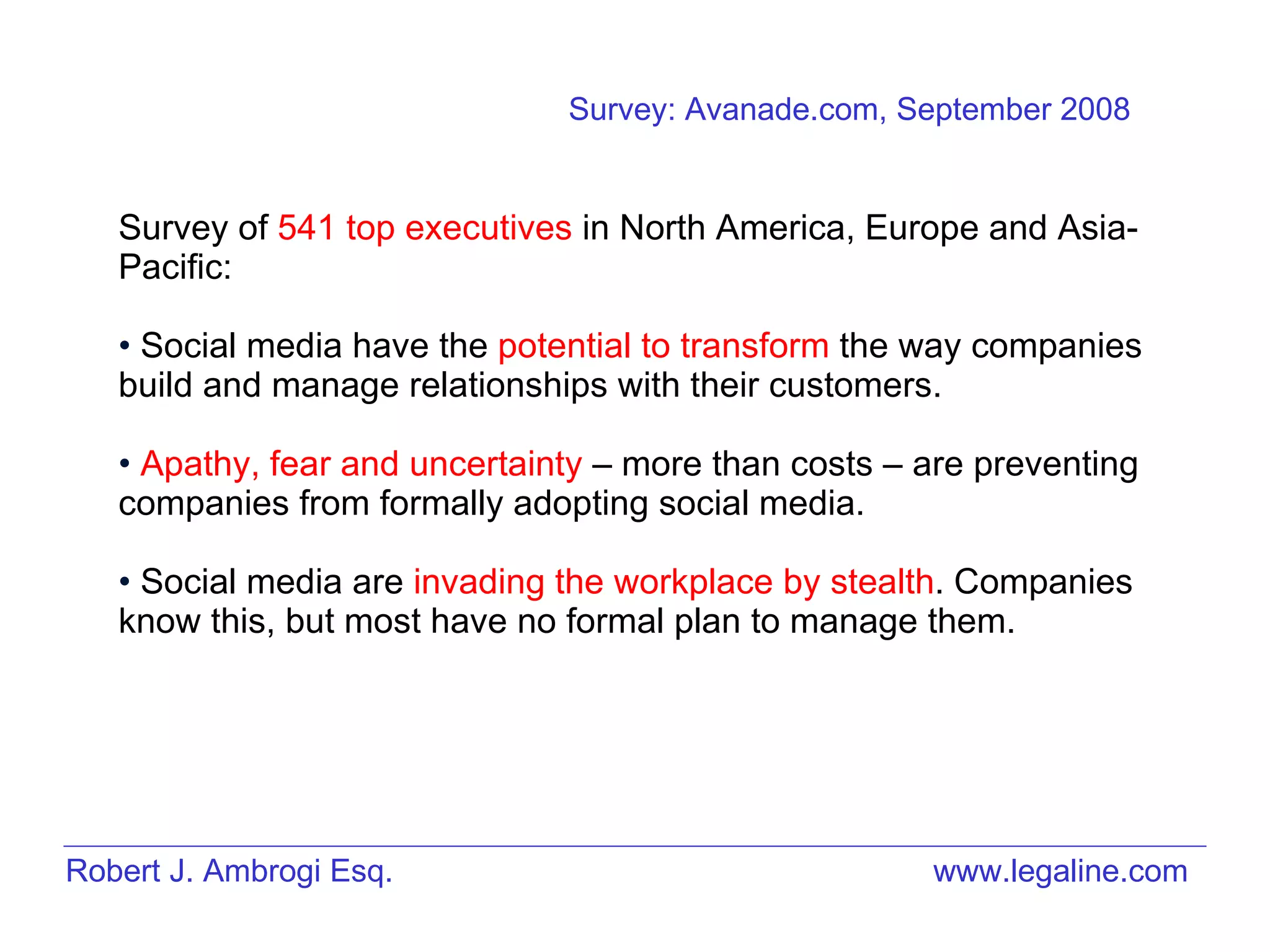 Robert J. Ambrogi Esq. www.legaline.com Survey of  541 top executives  in North America, Europe and Asia-Pacific: Social media have the  potential to transform  the way companies build and manage relationships with their customers.  Apathy, fear and uncertainty  – more than costs – are preventing companies from formally adopting social media.  Social media are  invading the workplace by stealth . Companies know this, but most have no formal plan to manage them.  Survey: Avanade.com, September 2008 