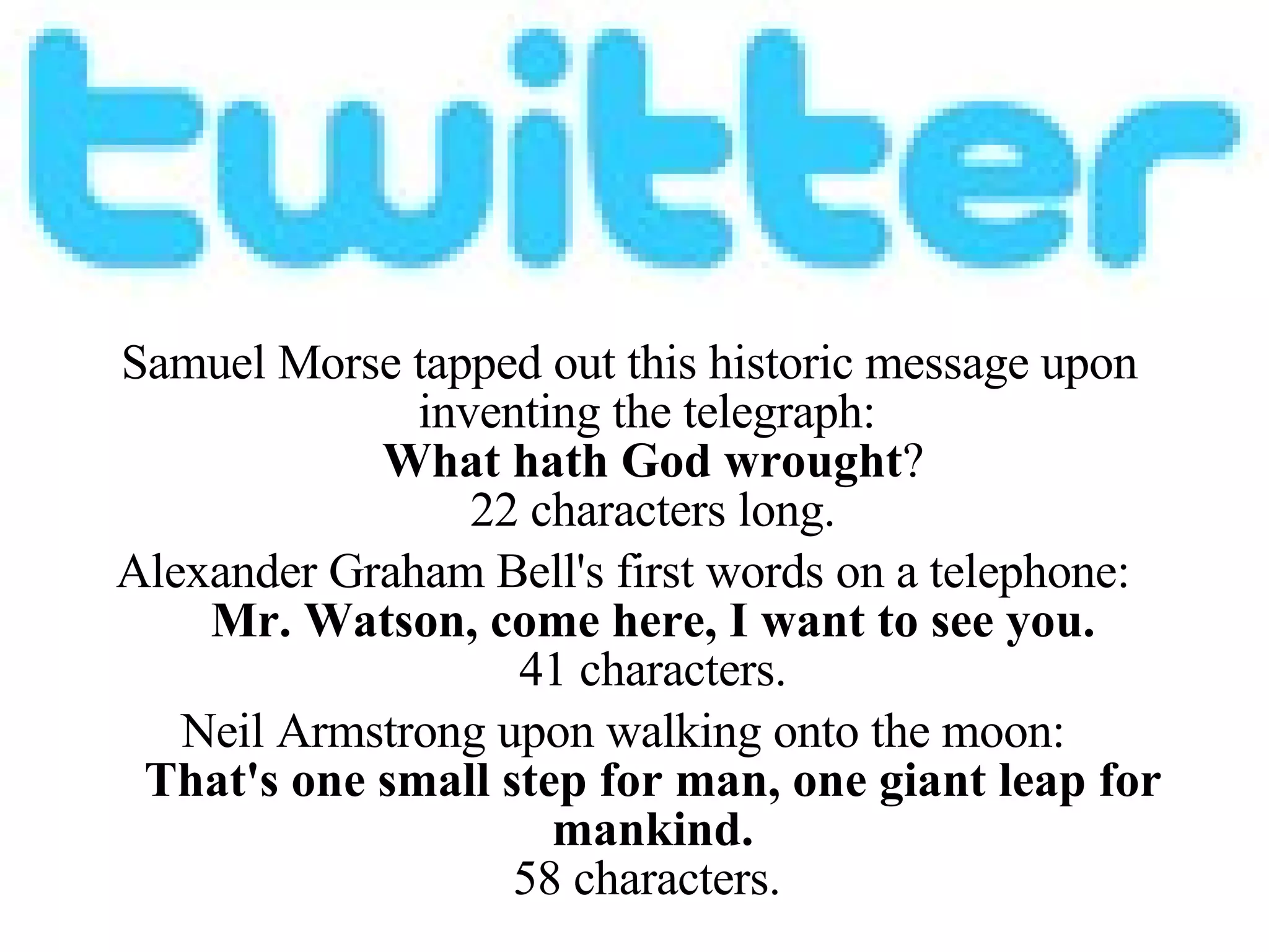 Samuel Morse tapped out this historic message upon inventing the telegraph:  What hath God wrought ? 22 characters long. Alexander Graham Bell's first words on a telephone:   Mr. Watson, come here, I want to see you. 41 characters. Neil Armstrong upon walking onto the moon:  That's one small step for man, one giant leap for mankind. 58 characters.  