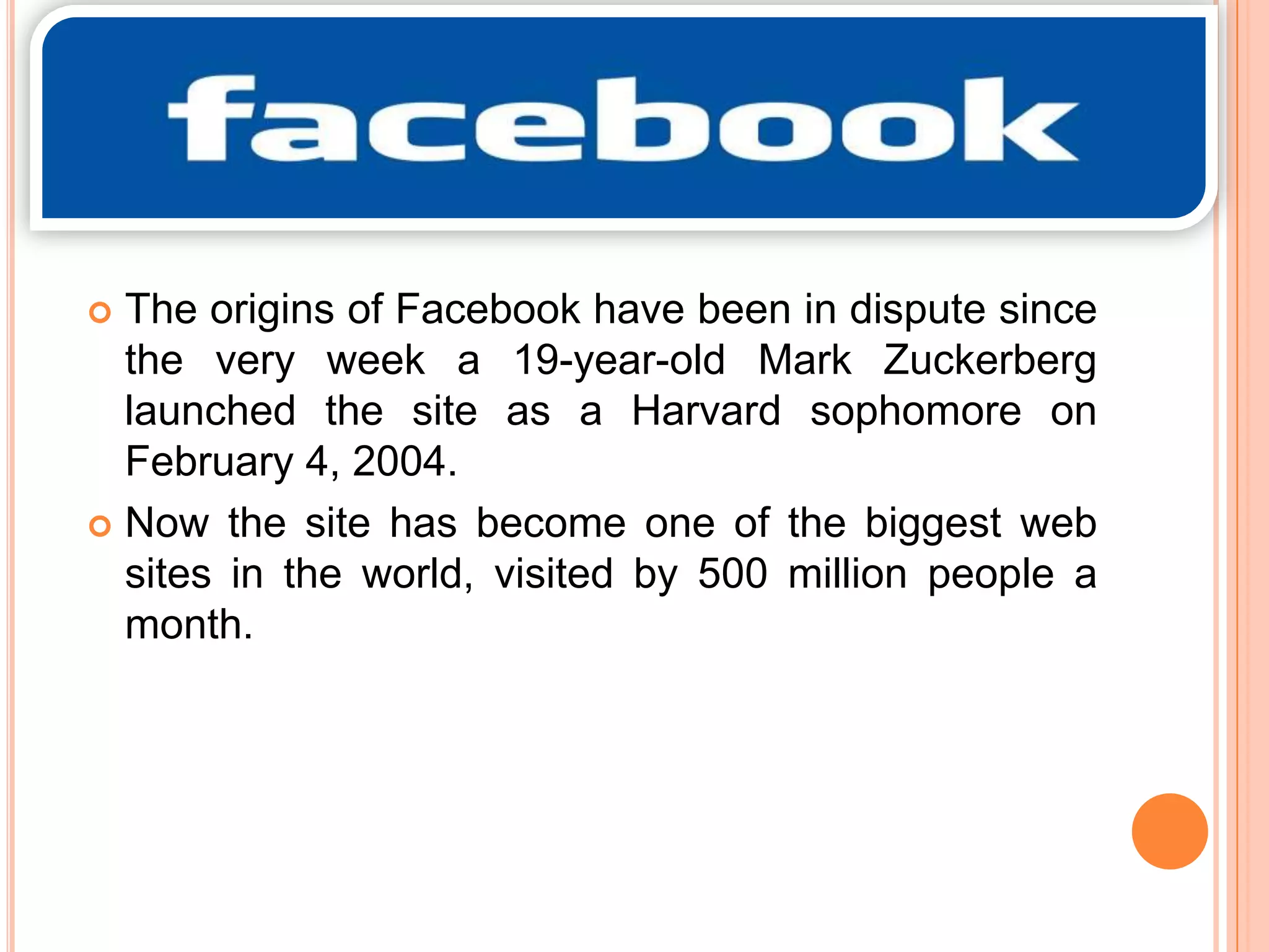 The origins of Facebook have been in dispute since
the very week a 19-year-old Mark Zuckerberg
launched the site as a Harvard sophomore on
February 4, 2004.
 Now the site has become one of the biggest web
sites in the world, visited by 500 million people a
month.


 