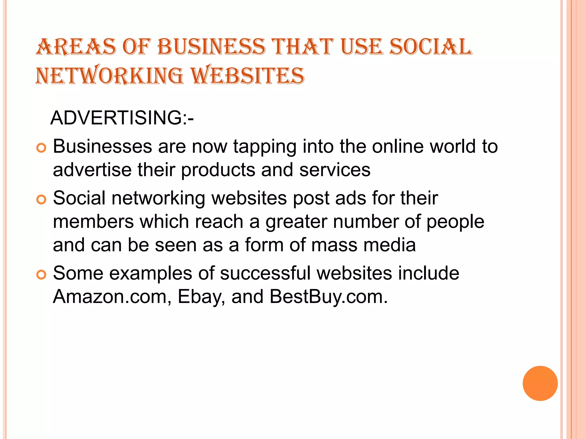 AREAS OF BUSINESS THAT USE SOCIAL
NETWORKING WEBSITES
ADVERTISING: Businesses are now tapping into the online world to
advertise their products and services
 Social networking websites post ads for their
members which reach a greater number of people
and can be seen as a form of mass media
 Some examples of successful websites include
Amazon.com, Ebay, and BestBuy.com.

 