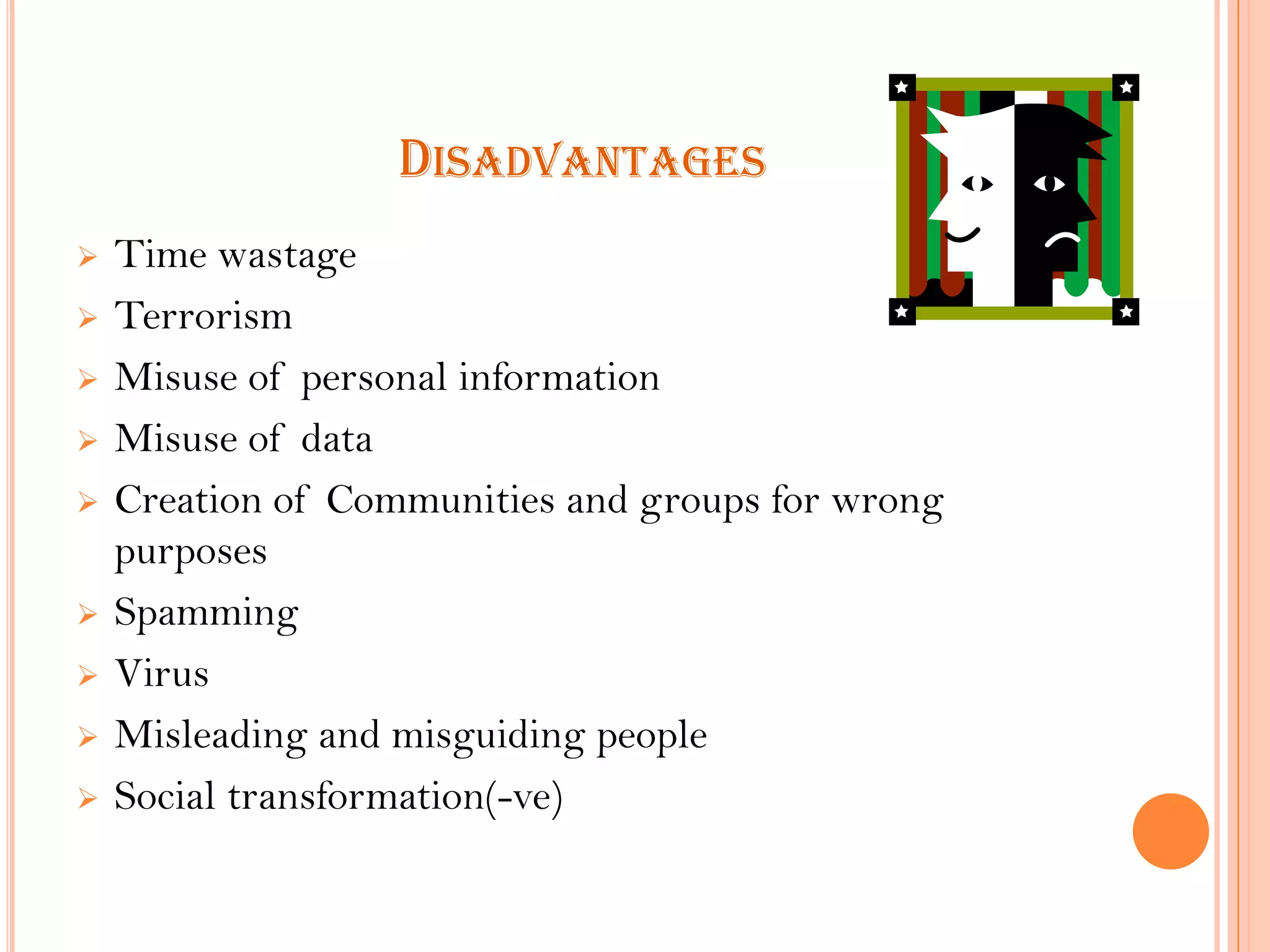 DISADVANTAGES











Time wastage
Terrorism
Misuse of personal information
Misuse of data
Creation of Communities and groups for wrong
purposes
Spamming
Virus
Misleading and misguiding people
Social transformation(-ve)

 