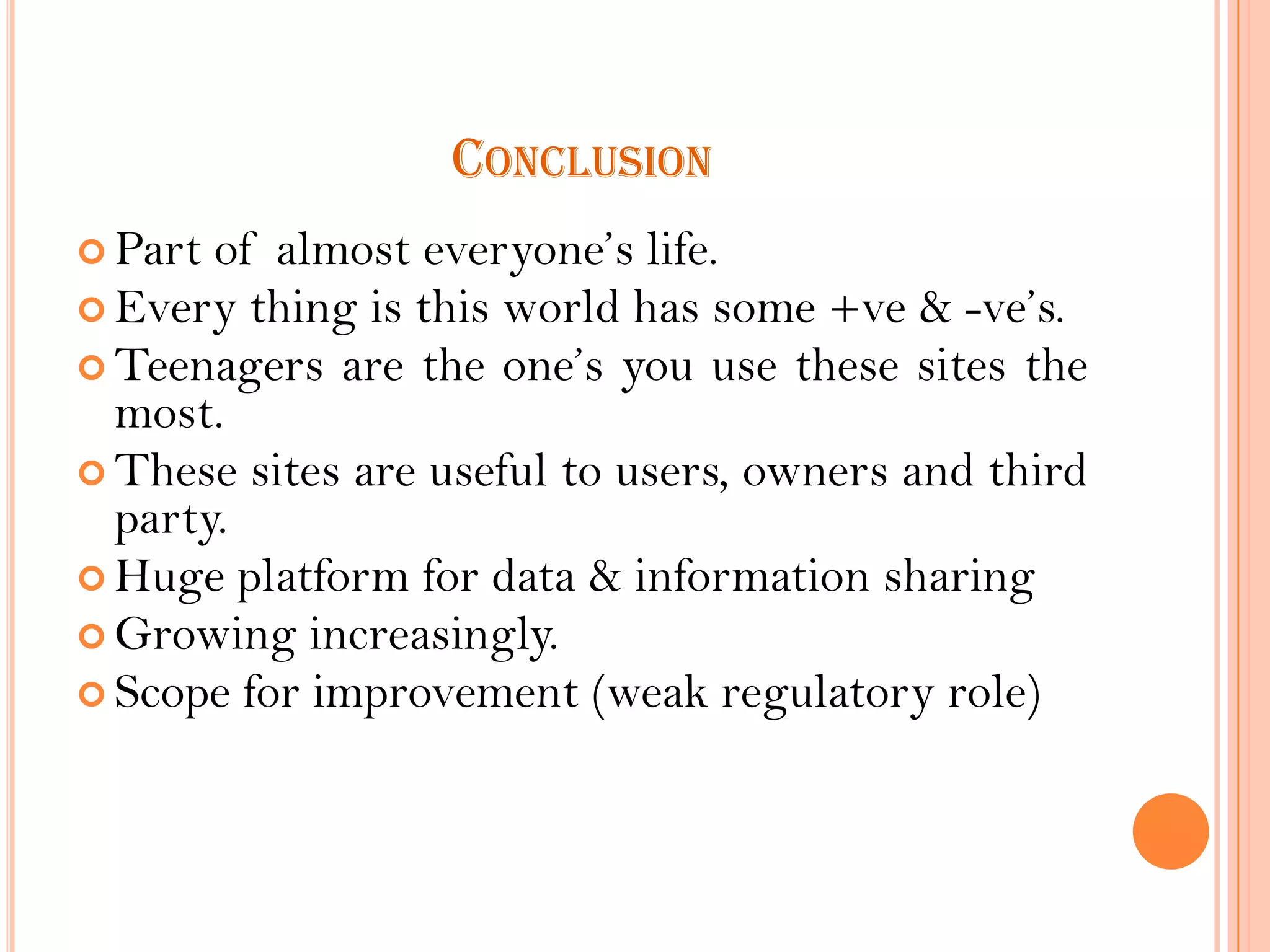 CONCLUSION
 Part

of almost everyone’s life.
 Every thing is this world has some +ve & -ve’s.
 Teenagers are the one’s you use these sites the
most.
 These sites are useful to users, owners and third
party.
 Huge platform for data & information sharing
 Growing increasingly.
 Scope for improvement (weak regulatory role)

 