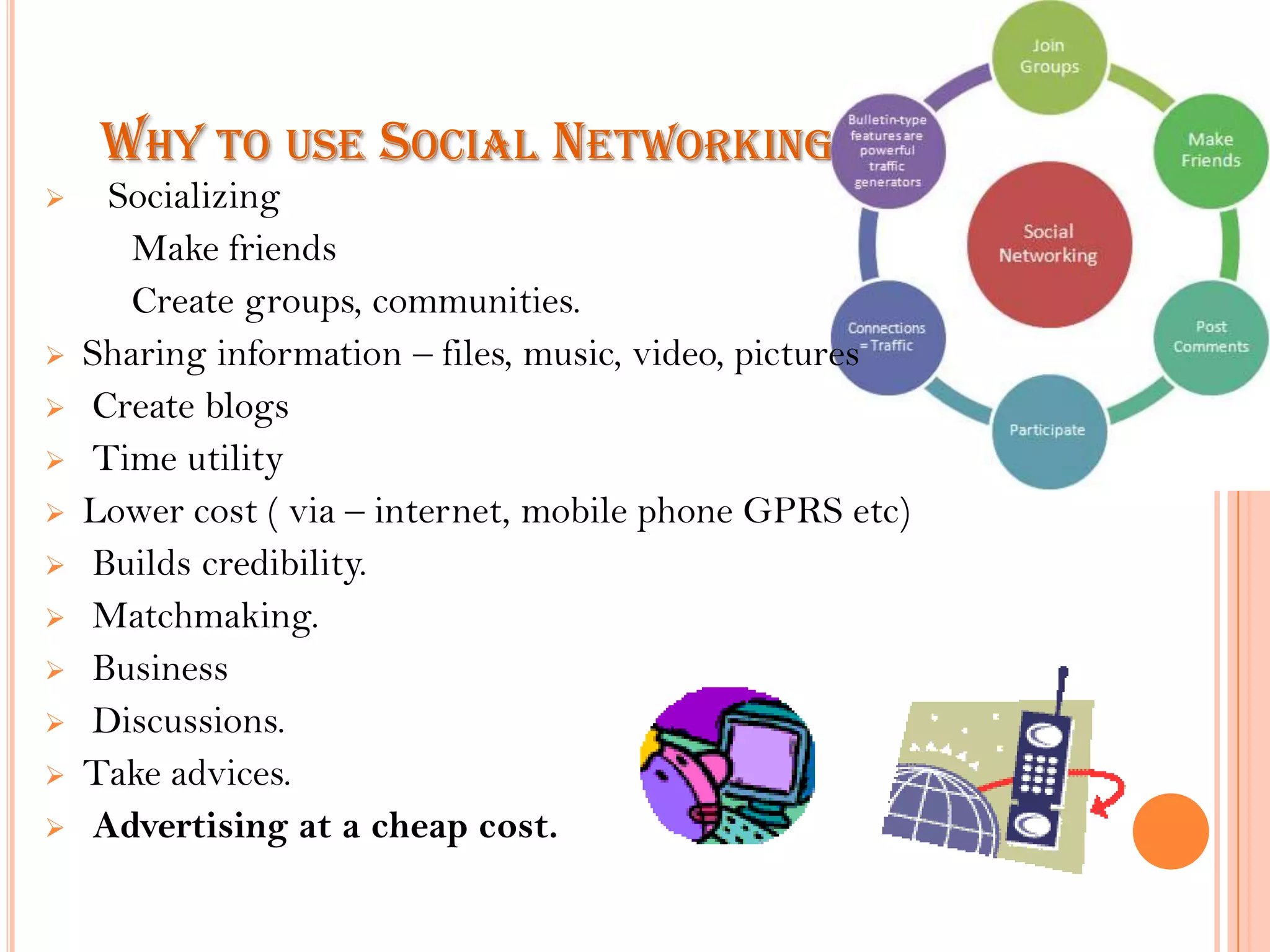 WHY TO USE SOCIAL NETWORKING ?















Socializing
Make friends
Create groups, communities.
Sharing information – files, music, video, pictures
Create blogs
Time utility
Lower cost ( via – internet, mobile phone GPRS etc)
Builds credibility.
Matchmaking.
Business
Discussions.
Take advices.
Advertising at a cheap cost.

 