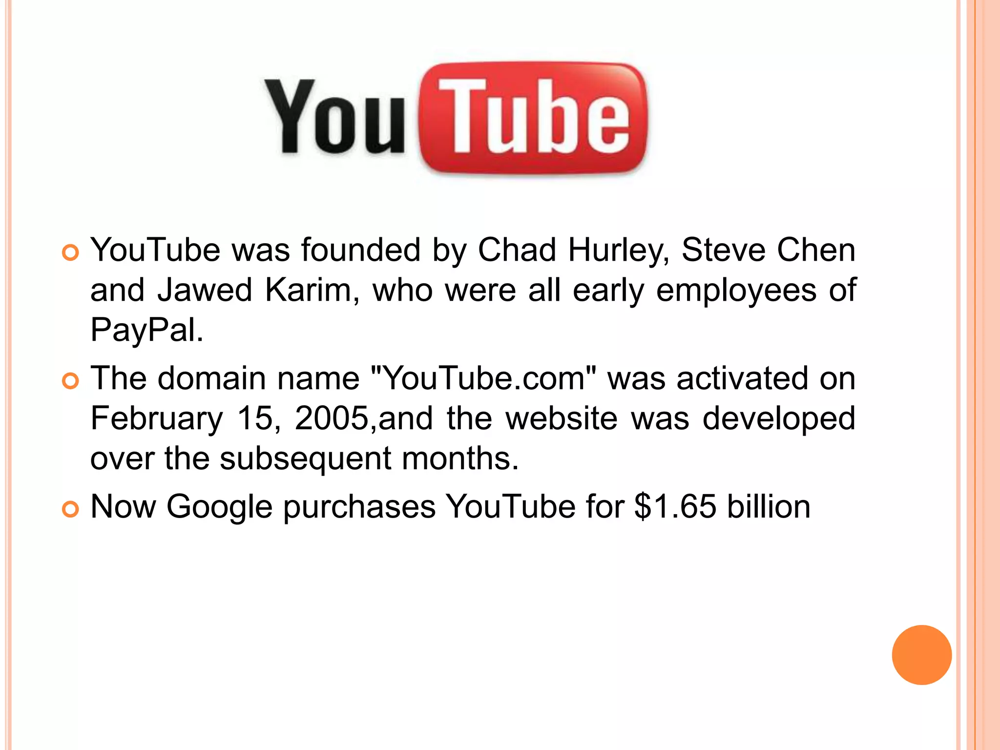 YouTube was founded by Chad Hurley, Steve Chen
and Jawed Karim, who were all early employees of
PayPal.
 The domain name "YouTube.com" was activated on
February 15, 2005,and the website was developed
over the subsequent months.
 Now Google purchases YouTube for $1.65 billion


 
