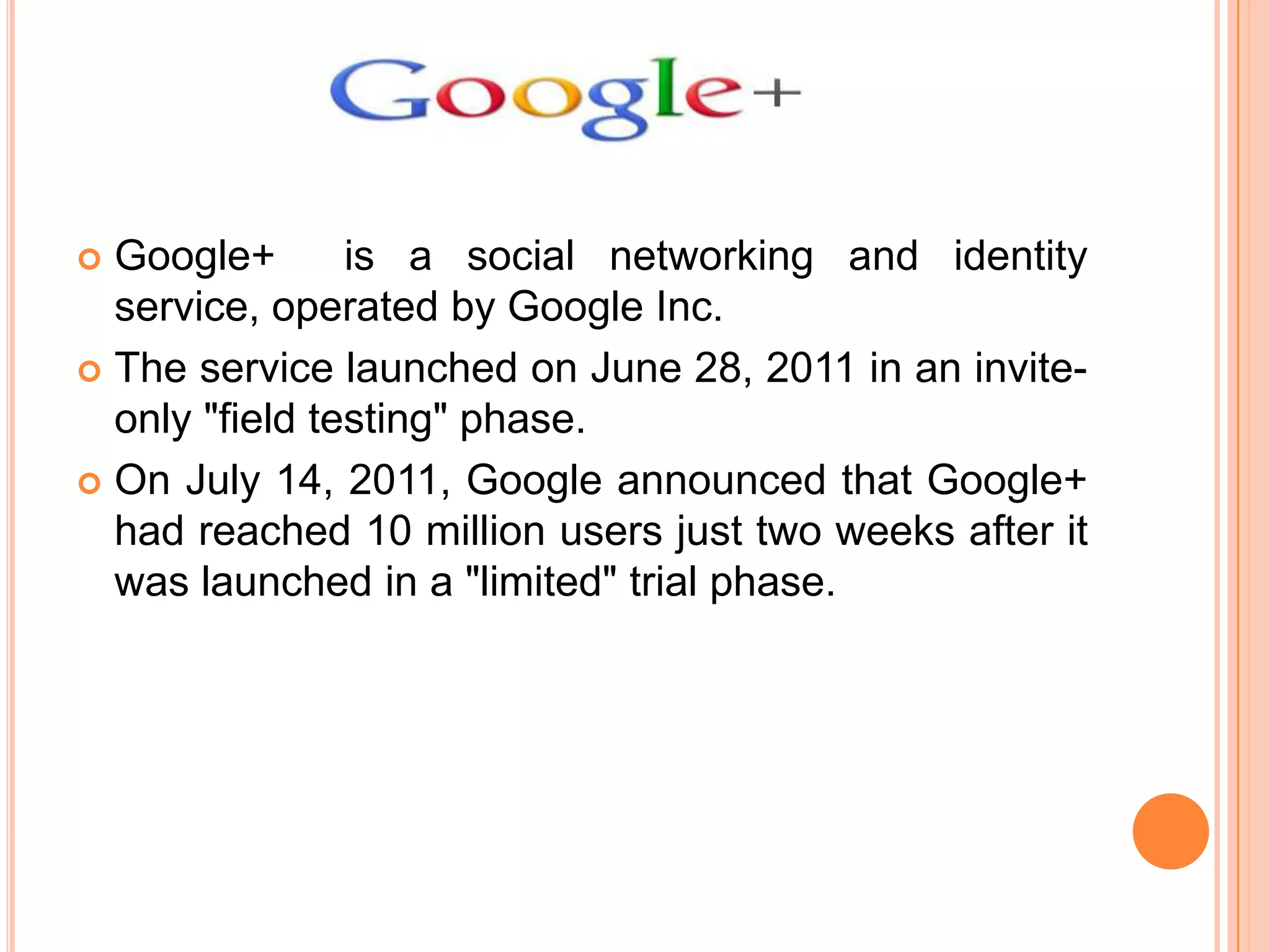 Google+
is a social networking and identity
service, operated by Google Inc.
 The service launched on June 28, 2011 in an inviteonly "field testing" phase.
 On July 14, 2011, Google announced that Google+
had reached 10 million users just two weeks after it
was launched in a "limited" trial phase.


 