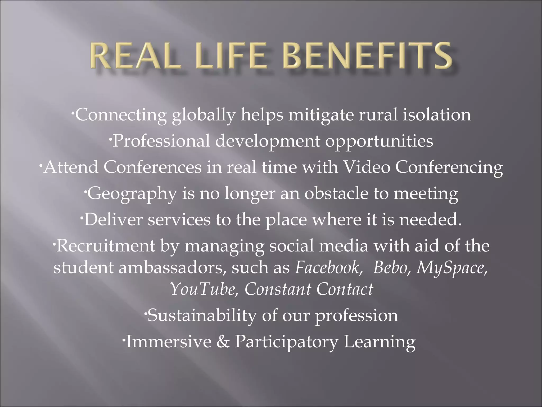 Connecting globally helps mitigate rural isolation Professional development opportunities Attend Conferences in real time with Video Conferencing Geography is no longer an obstacle to meeting Deliver services to the place where it is needed. Recruitment by managing social media with aid of the student ambassadors, such as  Facebook,  Bebo, MySpace, YouTube, Constant Contact Sustainability of our profession Immersive & Participatory Learning  