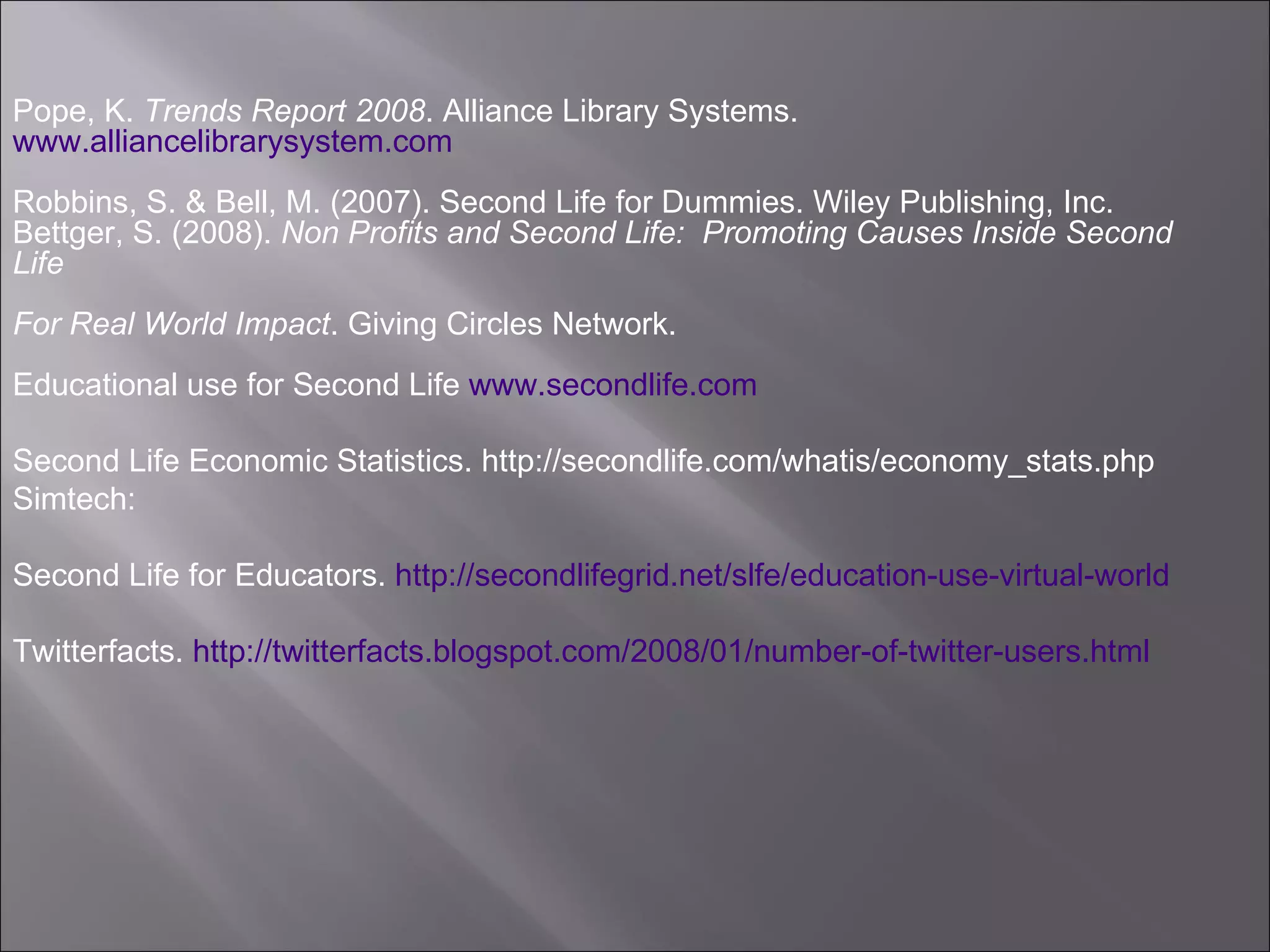 Pope, K.  Trends Report 2008 . Alliance Library Systems.  www.alliancelibrarysystem.com Robbins, S. & Bell, M. (2007). Second Life for Dummies. Wiley Publishing, Inc. Bettger, S. (2008).  Non Profits and Second Life:  Promoting Causes Inside Second Life  For Real World Impact . Giving Circles Network.  Educational use for Second Life  www.secondlife.com Second Life Economic Statistics. http://secondlife.com/whatis/economy_stats.php Simtech:  Second Life for Educators.  http://secondlifegrid.net/slfe/education-use-virtual-world Twitterfacts.  http://twitterfacts.blogspot.com/2008/01/number-of-twitter-users.html   
