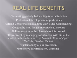 Connecting globally helps mitigate rural isolation Professional development opportunities Attend Conferences in real time with Video Conferencing Geography is no longer an obstacle to meeting Deliver services to the place where it is needed. Recruitment by managing social media with aid of the student ambassadors, such as  Facebook,  Bebo, MySpace, YouTube, Constant Contact Sustainability of our profession Immersive & Participatory Learning  