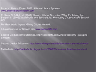 Pope, K.  Trends Report 2008 . Alliance Library Systems.  www.alliancelibrarysystem.com Robbins, S. & Bell, M. (2007). Second Life for Dummies. Wiley Publishing, Inc. Bettger, S. (2008).  Non Profits and Second Life:  Promoting Causes Inside Second Life  For Real World Impact . Giving Circles Network.  Educational use for Second Life  www.secondlife.com Second Life Economic Statistics. http://secondlife.com/whatis/economy_stats.php Simtech:  Second Life for Educators.  http://secondlifegrid.net/slfe/education-use-virtual-world Twitterfacts.  http://twitterfacts.blogspot.com/2008/01/number-of-twitter-users.html   