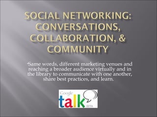 Same words, different marketing venues and reaching a broader audience virtually and in the library to communicate with one another, share best practices, and learn.  