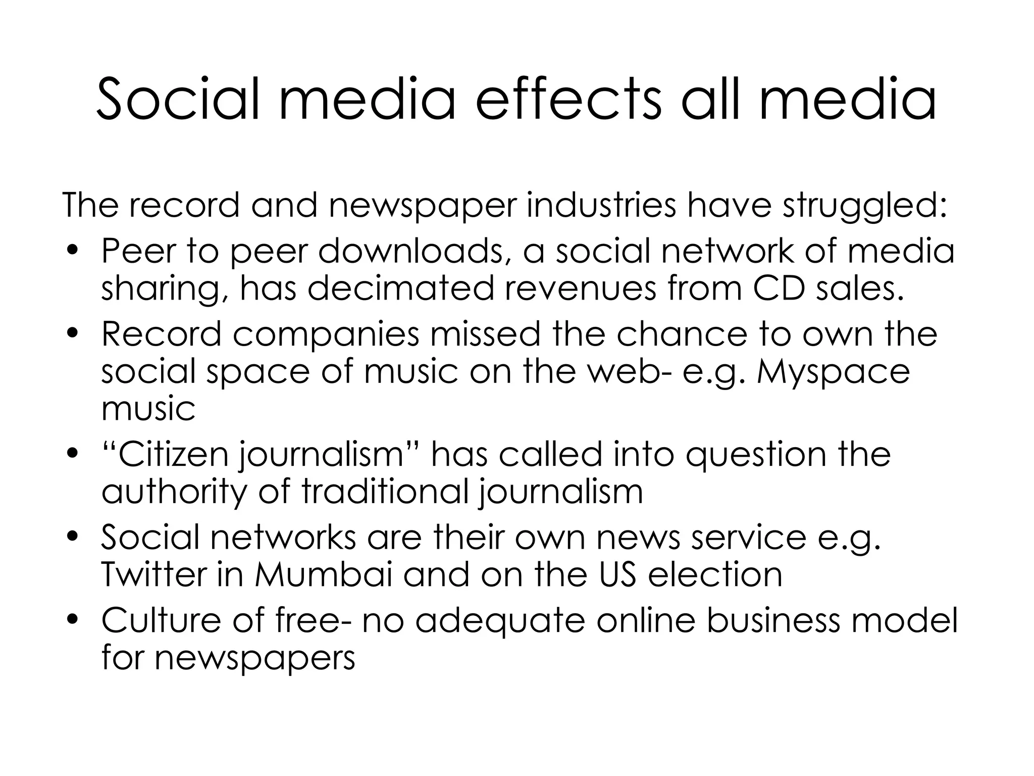 Social media effects all media The record and newspaper industries have struggled: Peer to peer downloads, a social network of media sharing, has decimated revenues from CD sales.  Record companies missed the chance to own the social space of music on the web- e.g. Myspace music “ Citizen journalism” has called into question the authority of traditional journalism Social networks are their own news service e.g. Twitter in Mumbai and on the US election Culture of free- no adequate online business model for newspapers 
