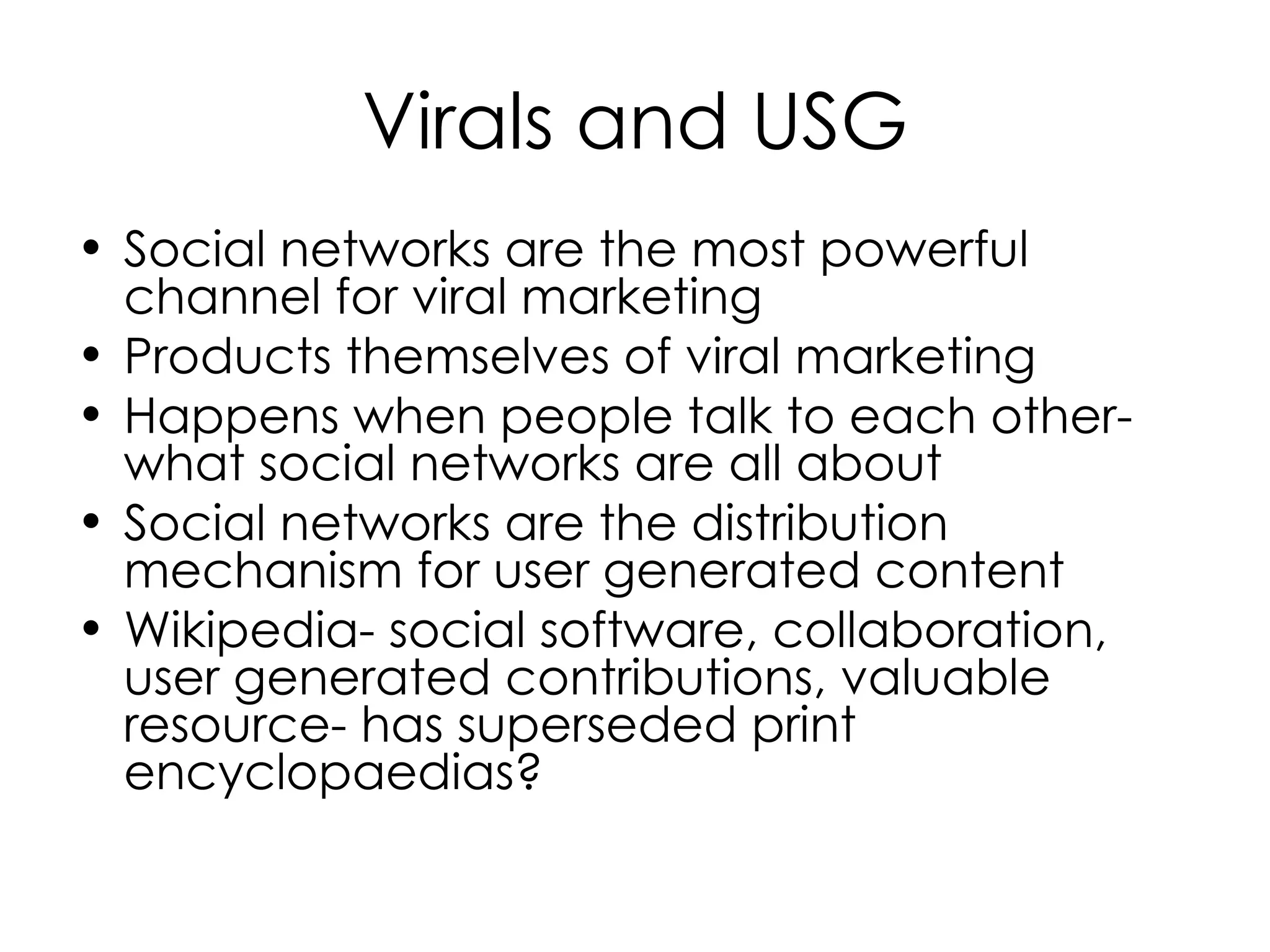Virals and USG Social networks are the most powerful channel for viral marketing Products themselves of viral marketing Happens when people talk to each other- what social networks are all about Social networks are the distribution mechanism for user generated content Wikipedia- social software, collaboration, user generated contributions, valuable resource- has superseded print encyclopaedias?  