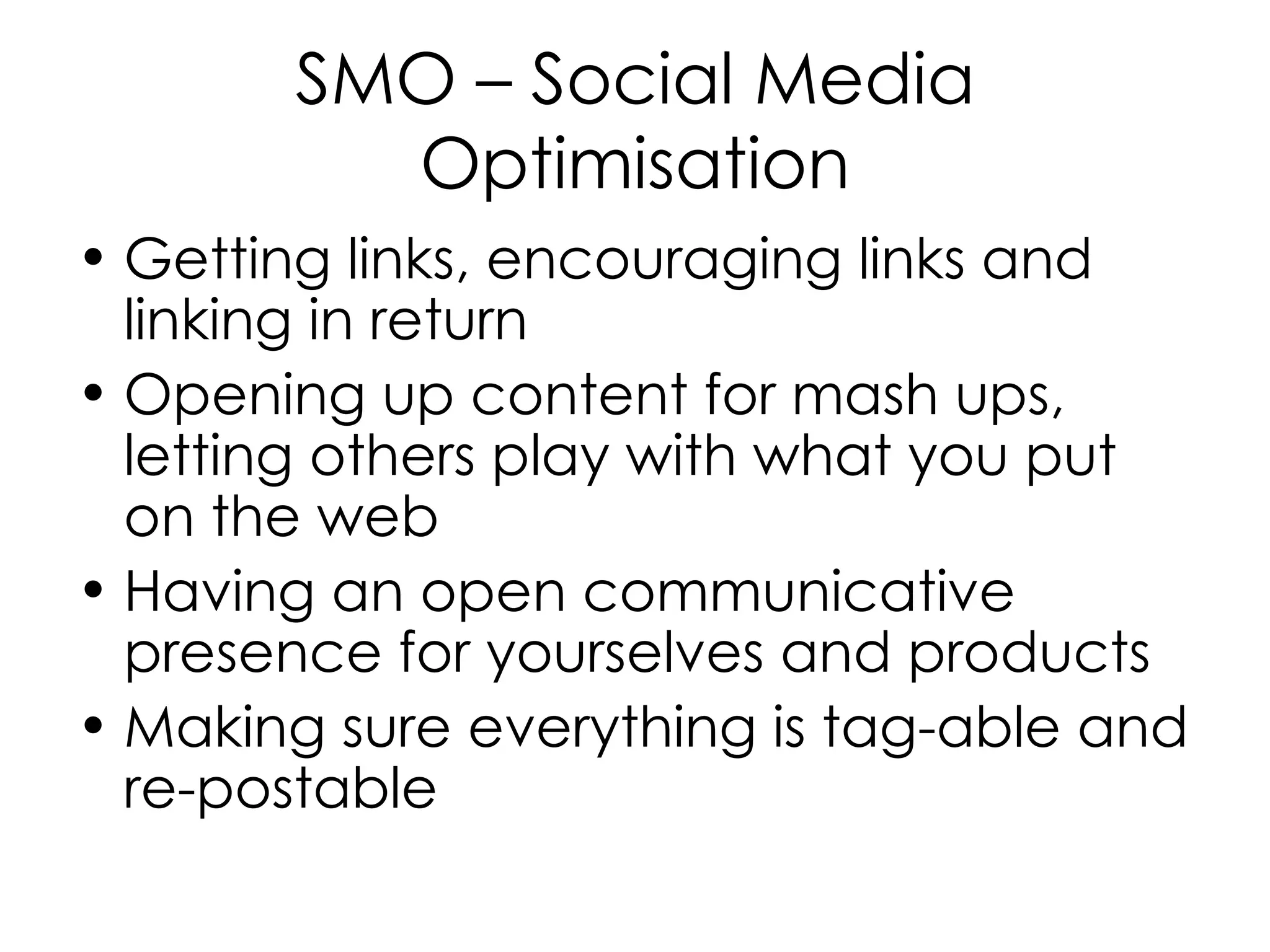 SMO – Social Media Optimisation Getting links, encouraging links and linking in return Opening up content for mash ups, letting others play with what you put on the web Having an open communicative presence for yourselves and products Making sure everything is tag-able and re-postable  