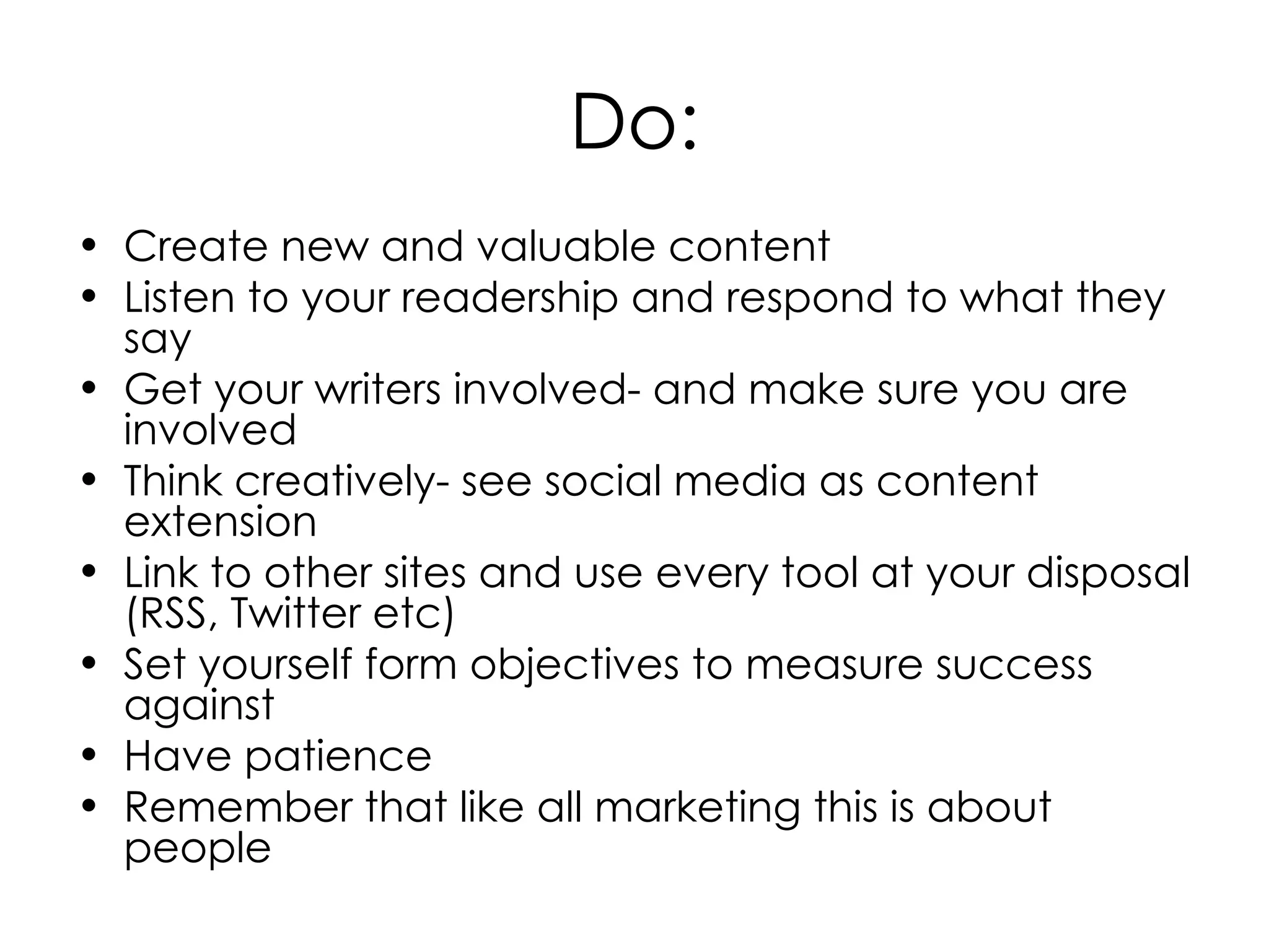 Do: Create new and valuable content Listen to your readership and respond to what they say Get your writers involved- and make sure you are involved Think creatively- see social media as content extension Link to other sites and use every tool at your disposal (RSS, Twitter etc) Set yourself form objectives to measure success against Have patience Remember that like all marketing this is about people 