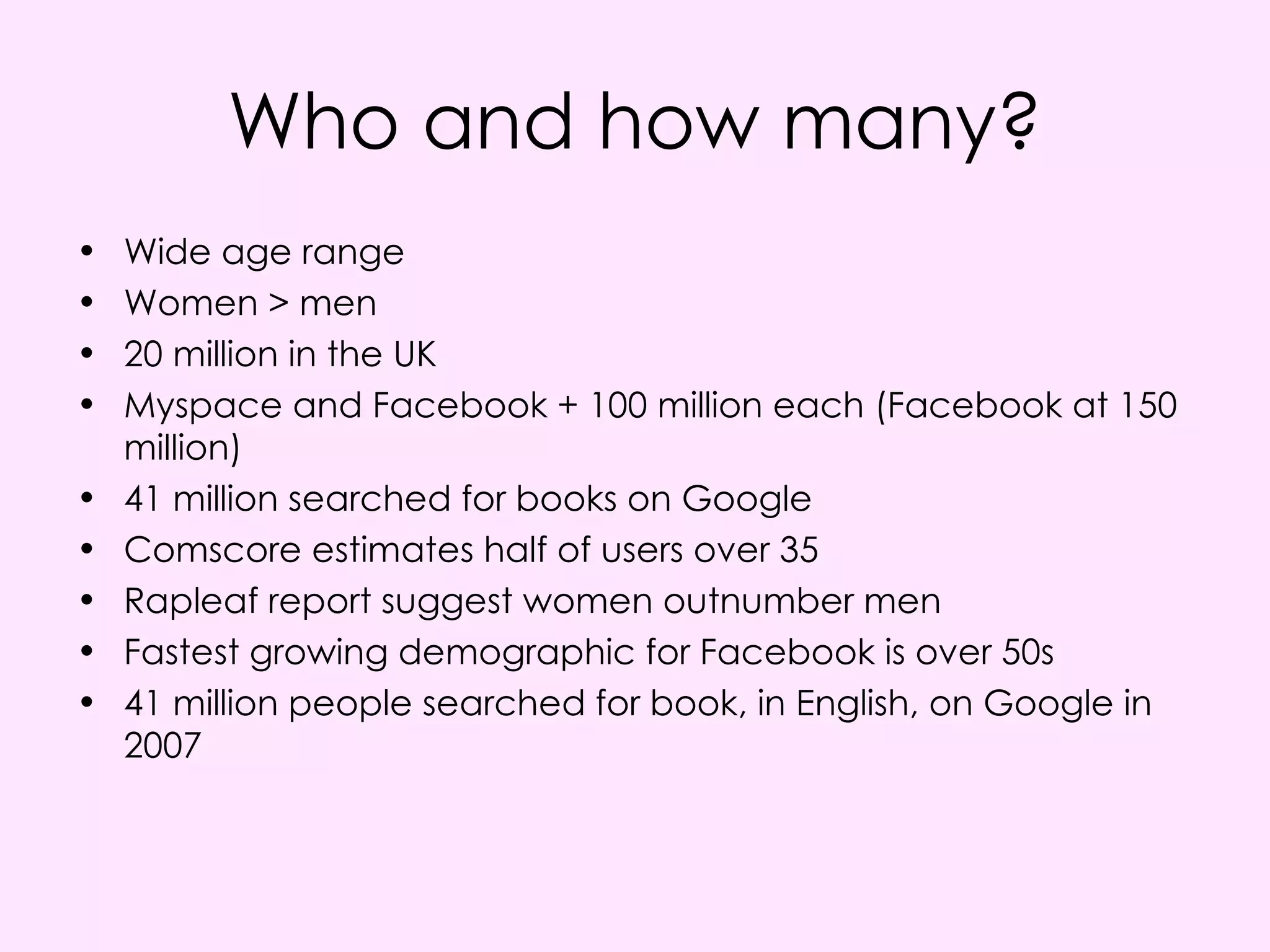 Who and how many? Wide age range Women > men  20 million in the UK Myspace and Facebook + 100 million each (Facebook at 150 million) 41 million searched for books on Google Comscore estimates half of users over 35 Rapleaf report suggest women outnumber men Fastest growing demographic for Facebook is over 50s 41 million people searched for book, in English, on Google in 2007 