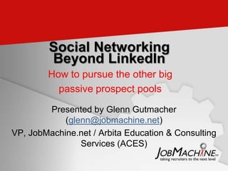 Social Networking
         Beyond LinkedIn
        How to pursue the other big
          passive prospect pools

        Presented by Glenn Gutmacher
            (glenn@jobmachine.net)
VP, JobMachine.net / Arbita Education & Consulting
                Services (ACES)
 