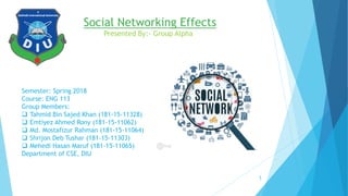 Social Networking Effects
Presented By:- Group Alpha
Semester: Spring 2018
Course: ENG 113
Group Members:
 Tahmid Bin Sajed Khan (181-15-11328)
 Emtiyez Ahmed Rony (181-15-11062)
 Md. Mostafizur Rahman (181-15-11064)
 Shrijon Deb Tushar (181-15-11303)
 Mehedi Hasan Maruf (181-15-11065)
Department of CSE, DIU
1
 