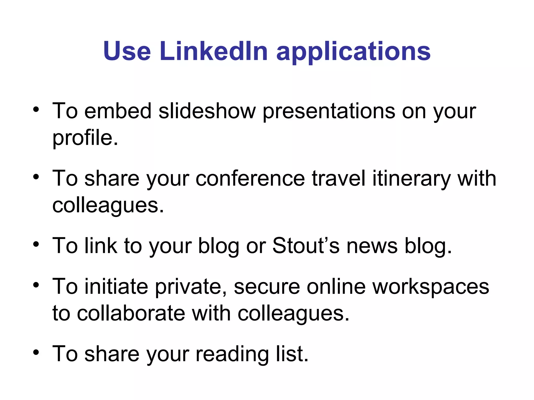 Use LinkedIn applications To embed slideshow presentations on your profile. To share your conference travel itinerary with colleagues. To link to your blog or Stout’s news blog. To initiate private, secure online workspaces to collaborate with colleagues. To share your reading list. 