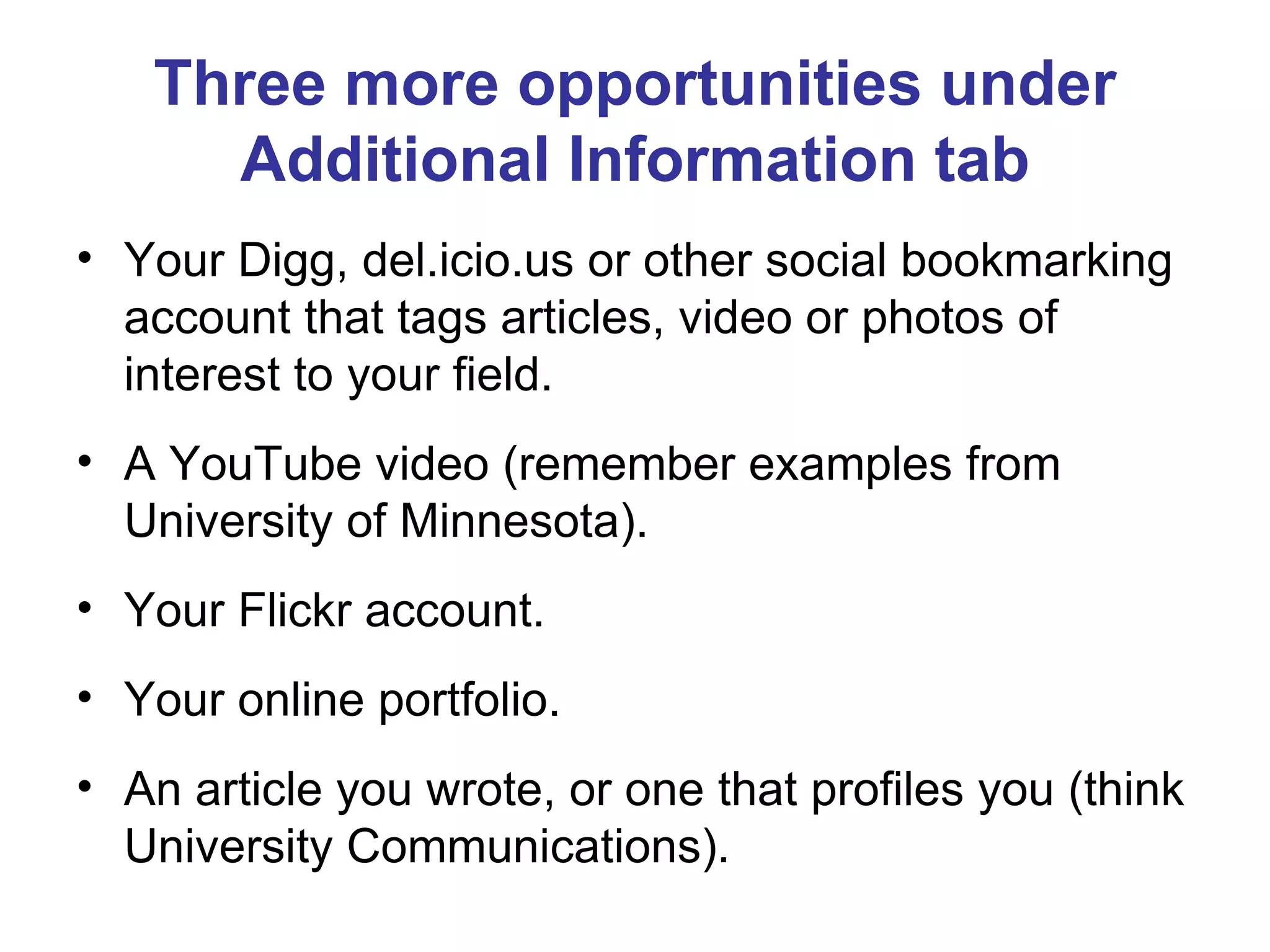 Three more opportunities under Additional Information tab Your Digg, del.icio.us or other social bookmarking account that tags articles, video or photos of interest to your field. A YouTube video (remember examples from University of Minnesota). Your Flickr account. Your online portfolio. An article you wrote, or one that profiles you (think University Communications). 