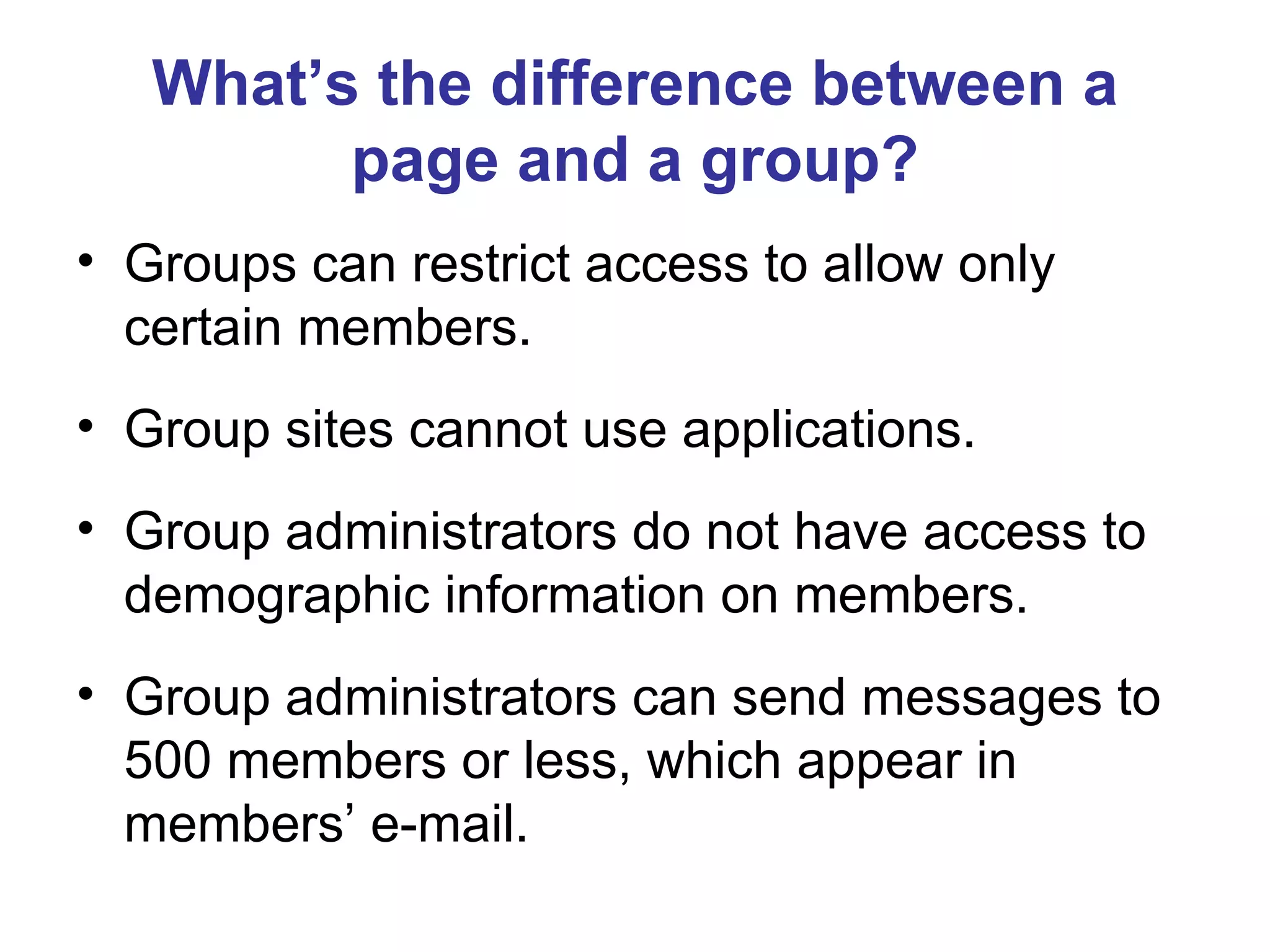 What’s the difference between a page and a group? Groups can restrict access to allow only certain members. Group sites cannot use applications. Group administrators do not have access to demographic information on members. Group administrators can send messages to 500 members or less, which appear in members’ e-mail. 