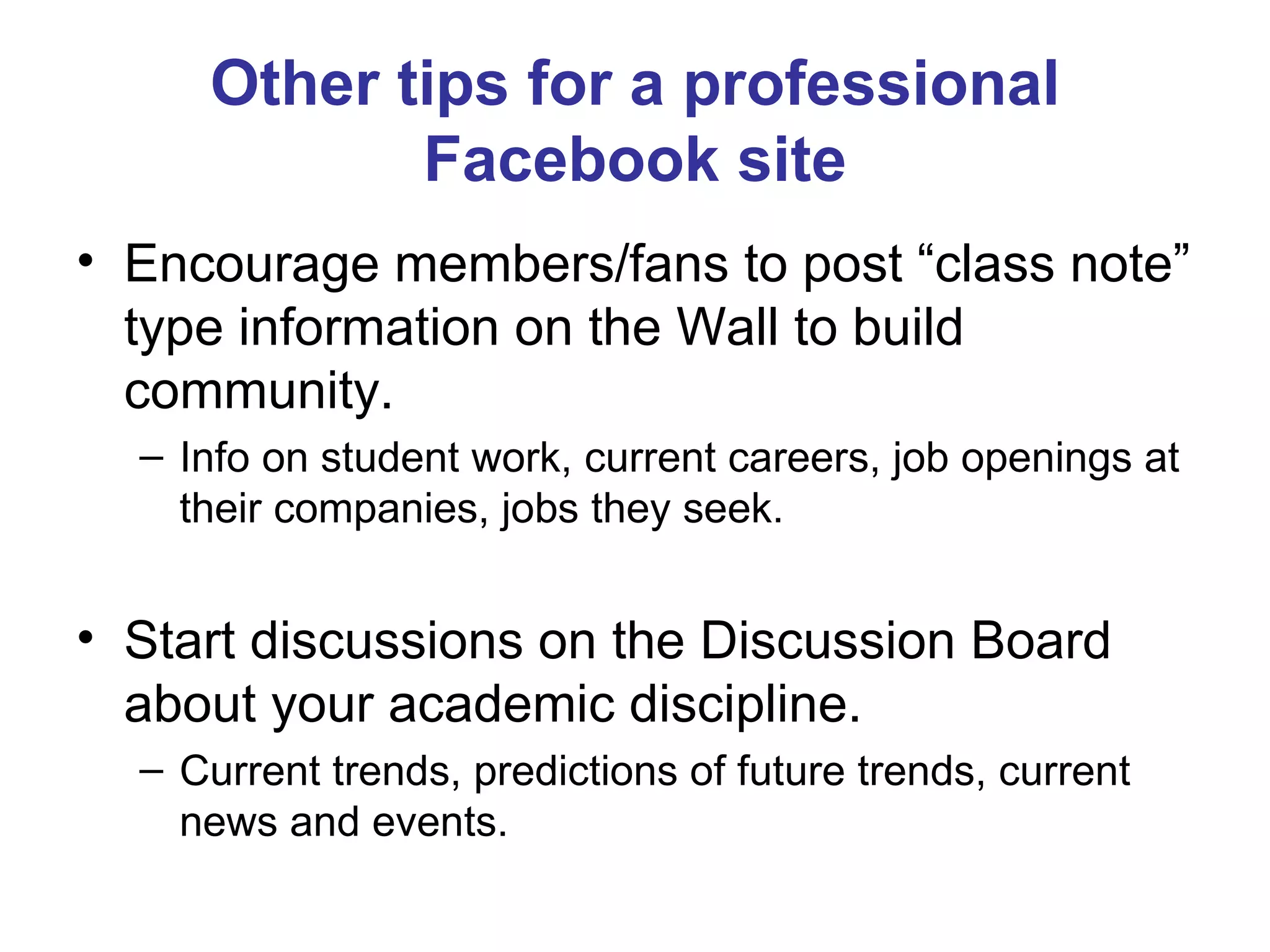Other tips for a professional Facebook site Encourage members/fans to post “class note” type information on the Wall to build community. Info on student work, current careers, job openings at their companies, jobs they seek. Start discussions on the Discussion Board about your academic discipline. Current trends, predictions of future trends, current news and events. 